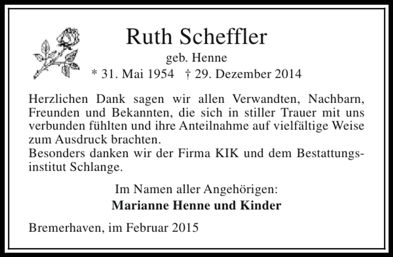 <p>Ruth Scheffler</p><p>geb. Henne<br />* 31. Mai 1954 † 29. Dezember 2014<br />Herzlichen Dank sagen wir allen Verwandten, Nachbarn,<br />Freunden und Bekannten, die sich in stiller Trauer mit uns<br />verbunden fühlten und ihre Anteilnahme auf vielfältige Weise<br />zum Ausdruck brachten.<br />Besonders danken wir der Firma KIK und dem Bestattungsinstitut Schlange.<br />Im Namen aller Angehörigen:<br />Marianne Henne und Kinder<br />Bremerhaven, im Februar 2015</p>