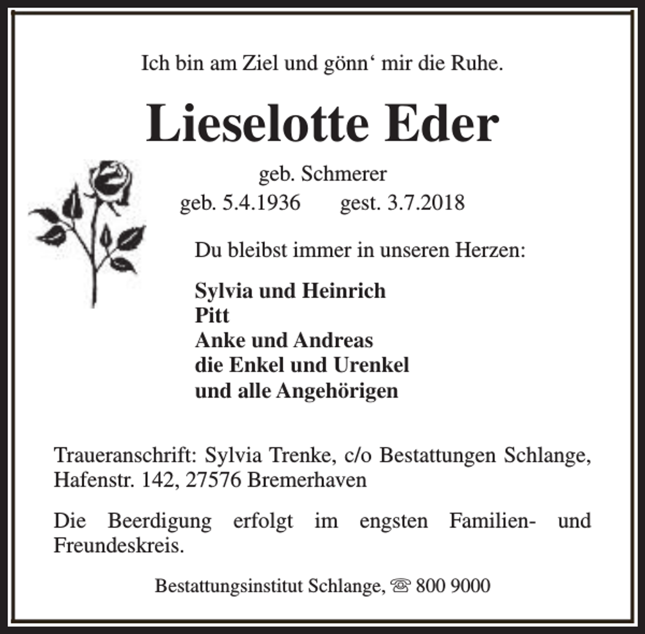 <p>Ich bin am Ziel und gönn‘ mir die Ruhe.</p><p>Lieselotte Eder<br />geb. Schmerer<br />geb. 5.4.1936<br />gest. 3.7.2018</p><p>Du bleibst immer in unseren Herzen:<br />Sylvia und Heinrich<br />Pitt<br />Anke und Andreas<br />die Enkel und Urenkel<br />und alle Angehörigen<br />Traueranschrift: Sylvia Trenke, c/o Bestattungen Schlange,<br />Hafenstr. 142, 27576 Bremerhaven<br />Die Beerdigung erfolgt im engsten Familien- und<br />Freundeskreis.<br />Bestattungsinstitut Schlange, s 800 9000</p>