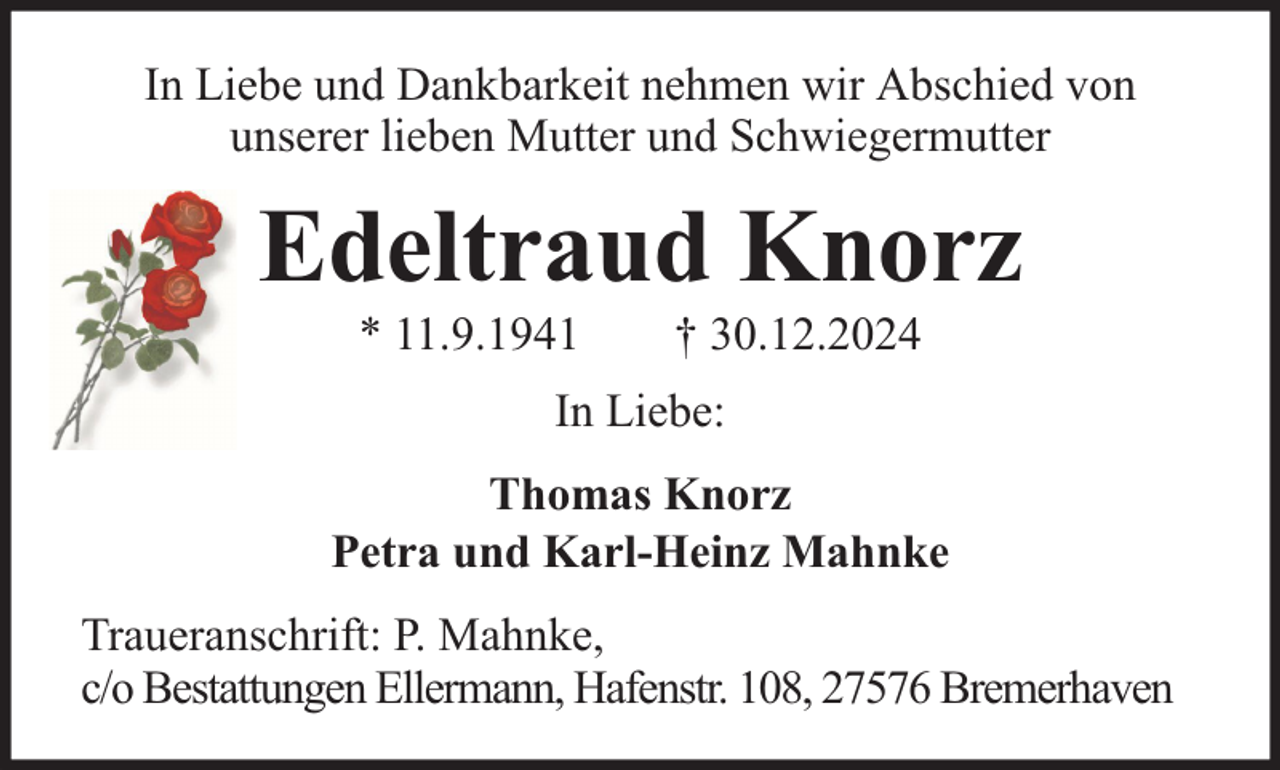 <p>In Liebe und Dankbarkeit nehmen wir Abschied von<br />unserer lieben Mutter und Schwiegermutter</p><p>Edeltraud Knorz<br />* 11.9.1941</p><p>† 30.12.2024</p><p>In Liebe:<br />Thomas Knorz<br />Petra und Karl-Heinz Mahnke<br />Traueranschrift: P. Mahnke,<br />c/o Bestattungen Ellermann, Hafenstr. 108, 27576 Bremerhaven</p>