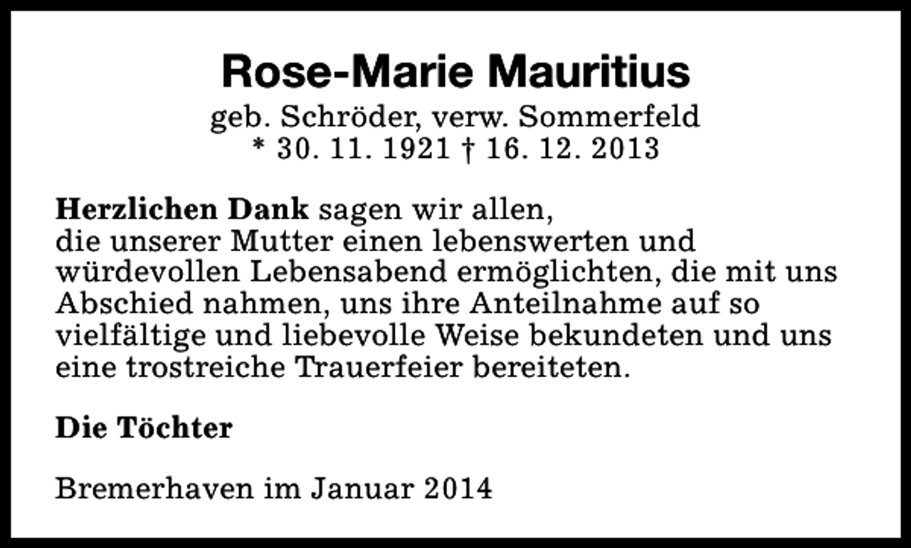 <p>Rose-Marie Mauritius</p><p>geb. Schröder, verw. Sommerfeld<br />* 30. 11. 1921 † 16. 12. 2013<br />Herzlichen Dank sagen wir allen,<br />die unserer Mutter einen lebenswerten und<br />würdevollen Lebensabend ermöglichten, die mit uns<br />Abschied nahmen, uns ihre Anteilnahme auf so<br />vielfältige und liebevolle Weise bekundeten und uns<br />eine trostreiche Trauerfeier bereiteten.<br />Die Töchter<br />Bremerhaven im Januar 2014</p>