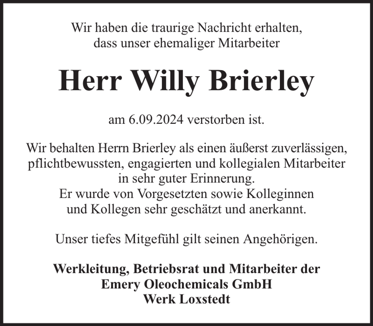 <p>Wir haben die traurige Nachricht erhalten,<br />dass unser ehemaliger Mitarbeiter</p><p>Herr Willy Brierley<br />am 6.09.2024 verstorben ist.<br />Wir behalten Herrn Brierley als einen äußerst zuverlässigen,<br />pflichtbewussten, engagierten und kollegialen Mitarbeiter<br />in sehr guter Erinnerung.<br />Er wurde von Vorgesetzten sowie Kolleginnen<br />und Kollegen sehr geschätzt und anerkannt.<br />Unser tiefes Mitgefühl gilt seinen Angehörigen.<br />Werkleitung, Betriebsrat und Mitarbeiter der<br />Emery Oleochemicals GmbH<br />Werk Loxstedt</p>