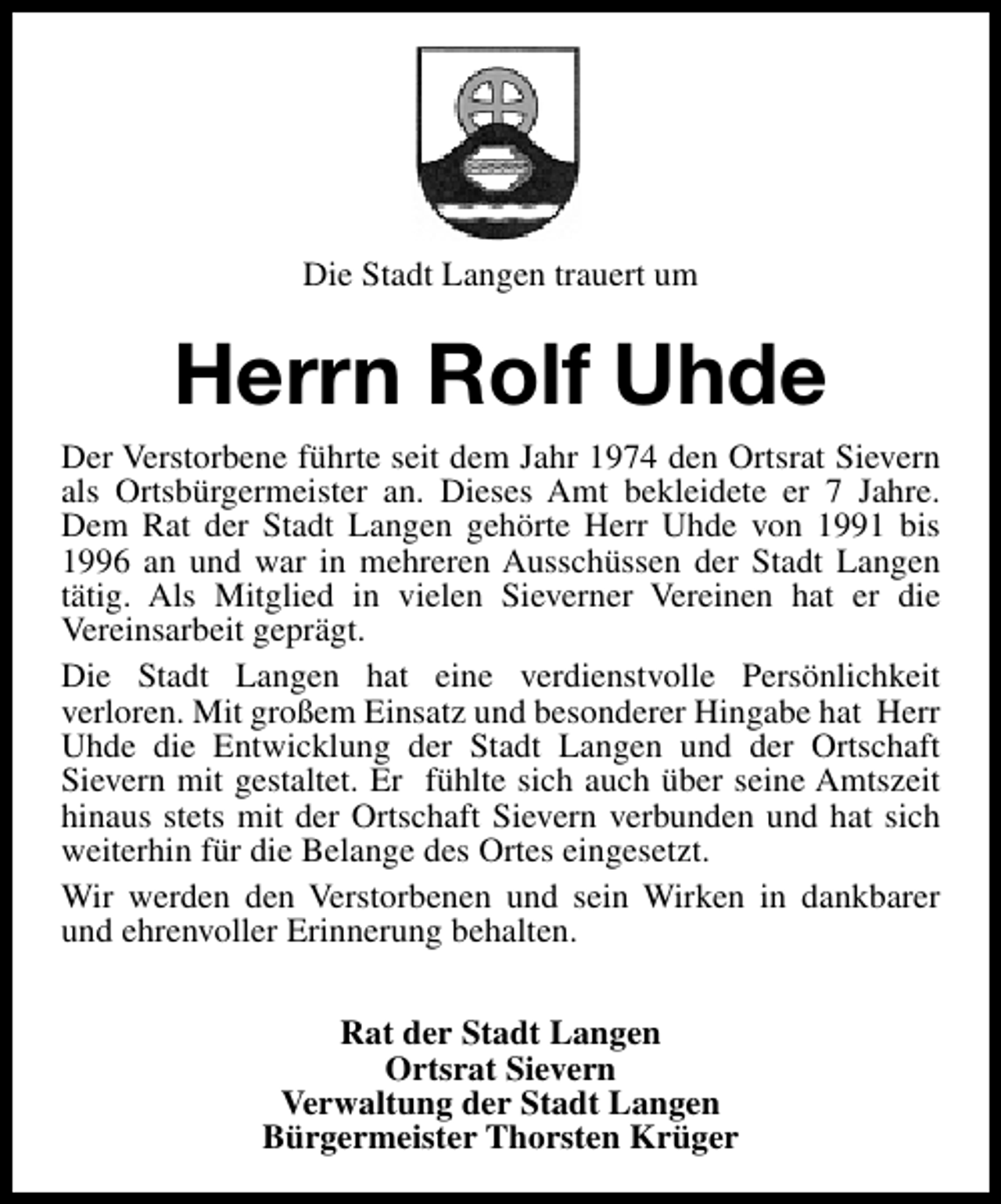 <p>Die Stadt Langen trauert um</p><p>Herrn Rolf Uhde<br />Der Verstorbene führte seit dem Jahr 1974 den Ortsrat Sievern<br />als Ortsbürgermeister an. Dieses Amt bekleidete er 7 Jahre.<br />Dem Rat der Stadt Langen gehörte Herr Uhde von 1991 bis<br />1996 an und war in mehreren Ausschüssen der Stadt Langen<br />tätig. Als Mitglied in vielen Sieverner Vereinen hat er die<br />Vereinsarbeit geprägt.<br />Die Stadt Langen hat eine verdienstvolle Persönlichkeit<br />verloren. Mit großem Einsatz und besonderer Hingabe hat Herr<br />Uhde die Entwicklung der Stadt Langen und der Ortschaft<br />Sievern mit gestaltet. Er fühlte sich auch über seine Amtszeit<br />hinaus stets mit der Ortschaft Sievern verbunden und hat sich<br />weiterhin für die Belange des Ortes eingesetzt.<br />Wir werden den Verstorbenen und sein Wirken in dankbarer<br />und ehrenvoller Erinnerung behalten.<br />Rat der Stadt Langen<br />Ortsrat Sievern<br />Verwaltung der Stadt Langen<br />Bürgermeister Thorsten Krüger</p>