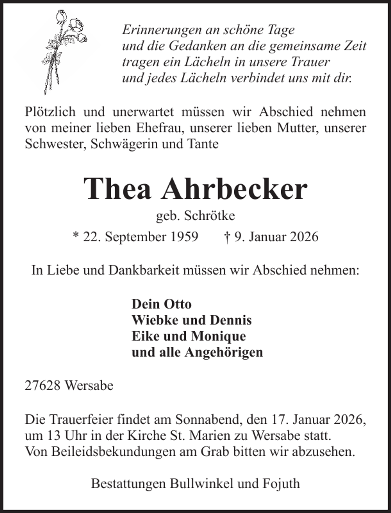 <p>Erinnerungen an schöne Tage<br />und die Gedanken an die gemeinsame Zeit<br />tragen ein Lächeln in unsere Trauer<br />und jedes Lächeln verbindet uns mit dir.<br />Plötzlich und unerwartet müssen wir Abschied nehmen<br />von meiner lieben Ehefrau, unserer lieben Mutter, unserer<br />Schwester, Schwägerin und Tante</p><p>Thea Ahrbecker<br />geb. Schrötke<br />* 22. September 1959<br />† 9. Januar 2026<br />In Liebe und Dankbarkeit müssen wir Abschied nehmen:<br />Dein Otto<br />Wiebke und Dennis<br />Eike und Monique<br />und alle Angehörigen<br />27628 Wersabe<br />Die Trauerfeier findet am Sonnabend, den 17. Januar 2026,<br />um 13 Uhr in der Kirche St. Marien zu Wersabe statt.<br />Von Beileidsbekundungen am Grab bitten wir abzusehen.<br />Bestattungen Bullwinkel und Fojuth</p>