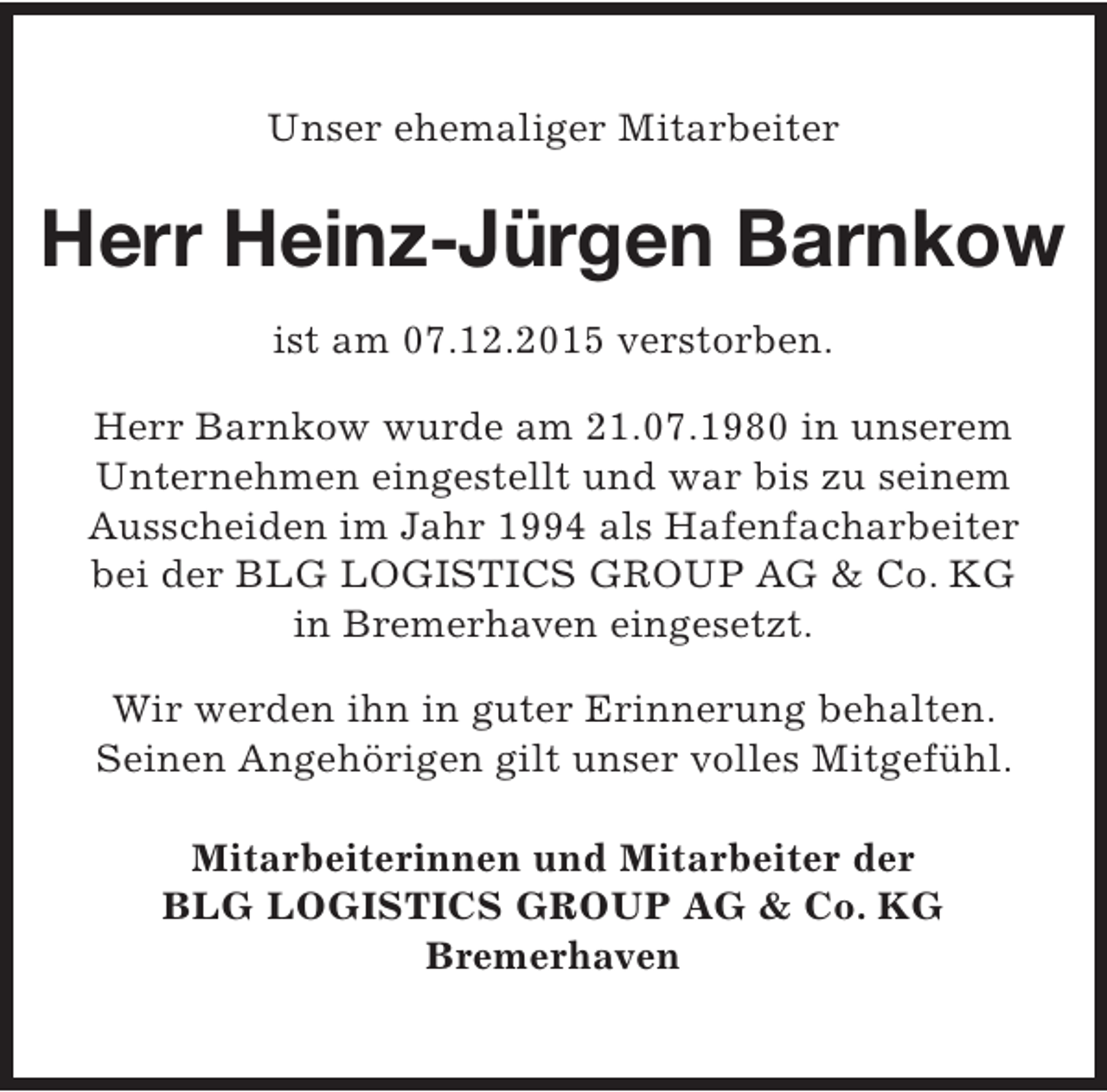 <p>Unser ehemaliger Mitarbeiter</p><p>Herr Heinz-Jürgen Barnkow<br />ist am 07.12.2015 verstorben.<br />Herr Barnkow wurde am 21.07.1980 in unserem<br />Unternehmen eingestellt und war bis zu seinem<br />Ausscheiden im Jahr 1994 als Hafenfacharbeiter<br />bei der BLG LOGISTICS GROUP AG &amp; Co. KG<br />in Bremerhaven eingesetzt.<br />Wir werden ihn in guter Erinnerung behalten.<br />Seinen Angehörigen gilt unser volles Mitgefühl.<br />Mitarbeiterinnen und Mitarbeiter der<br />BLG LOGISTICS GROUP AG &amp; Co. KG<br />Bremerhaven</p>