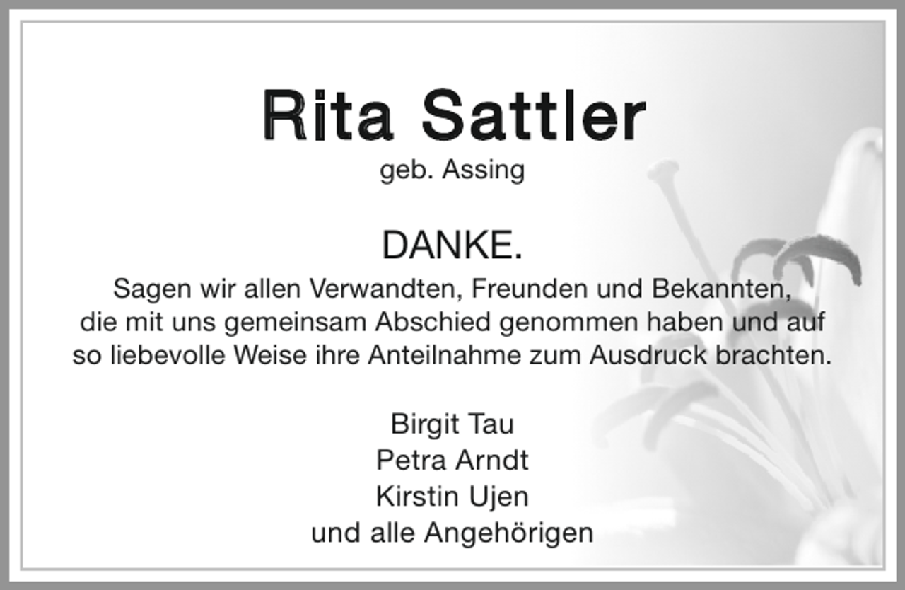 <p>Rita Sattler<br />geb. Assing</p><p>DANKE.</p><p>Sagen wir allen Verwandten, Freunden und Bekannten,<br />die mit uns gemeinsam Abschied genommen haben und auf<br />so liebevolle Weise ihre Anteilnahme zum Ausdruck brachten.</p><p>Birgit Tau<br />Petra Arndt<br />Kirstin Ujen<br />und alle Angehörigen</p>