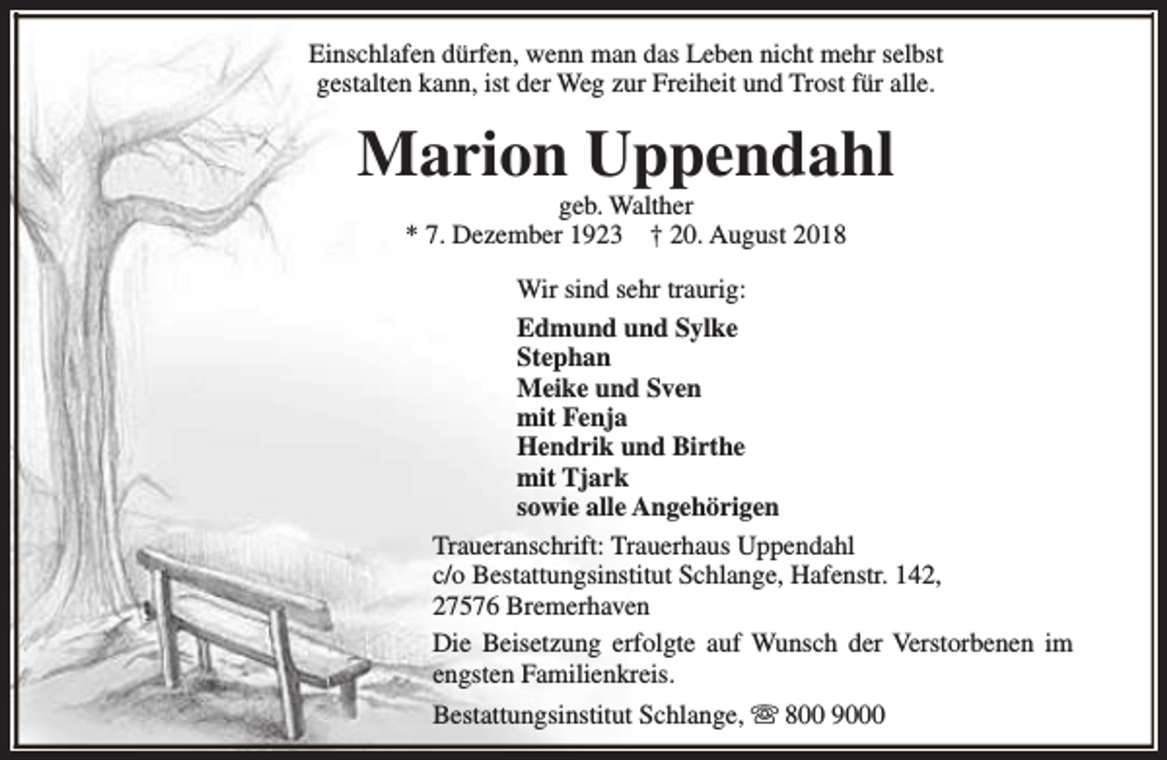 <p>Einschlafen dürfen, wenn man das Leben nicht mehr selbst<br />gestalten kann, ist der Weg zur Freiheit und Trost für alle.</p><p>Marion Uppendahl<br />geb. Walther<br />* 7. Dezember 1923 † 20. August 2018</p><p>Wir sind sehr traurig:<br />Edmund und Sylke<br />Stephan<br />Meike und Sven<br />mit Fenja<br />Hendrik und Birthe<br />mit Tjark<br />sowie alle Angehörigen<br />Traueranschrift: Trauerhaus Uppendahl<br />c/o Bestattungsinstitut Schlange, Hafenstr. 142,<br />27576 Bremerhaven<br />Die Beisetzung erfolgte auf Wunsch der Verstorbenen im<br />engsten Familienkreis.<br />Bestattungsinstitut Schlange, s 800 9000</p>