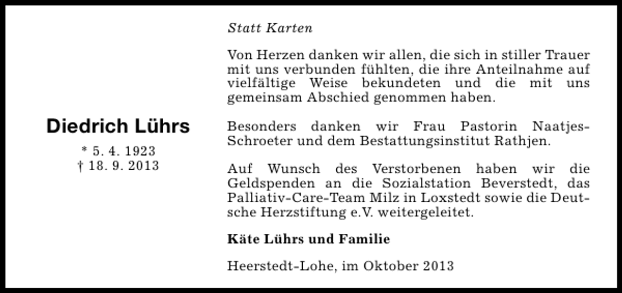 <p>Statt Karten<br />Von Herzen danken wir allen, die sich in stiller Trauer<br />mit uns verbunden fühlten, die ihre Anteilnahme auf<br />vielfältige Weise bekundeten und die mit uns<br />gemeinsam Abschied genommen haben.</p><p>Diedrich Lührs<br />* 5. 4. 1923<br />† 18. 9. 2013</p><p>Besonders danken wir Frau Pastorin NaatjesSchroeter und dem Bestattungsinstitut Rathjen.<br />Auf Wunsch des Verstorbenen haben wir die<br />Geldspenden an die Sozialstation Beverstedt, das<br />Palliativ-Care-Team Milz in Loxstedt sowie die Deutsche Herzstiftung e.V. weitergeleitet.<br />Käte Lührs und Familie<br />Heerstedt-Lohe, im Oktober 2013</p>