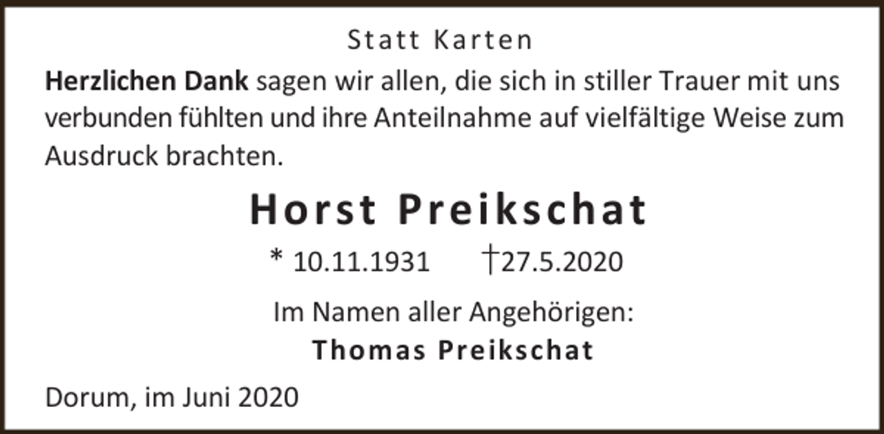 <p>St a t t K a r t e n<br />Herzlichen Dank sagen wir allen, die sich in stiller Trauer mit uns<br />verbunden fühlten und ihre Anteilnahme auf vielfältige Weise zum<br />Ausdruck brachten.</p><p>H o r s t Pr e i ks c h a t<br />* 10.11.1931</p><p>†27.5.2020</p><p>Im Namen aller Angehörigen:<br />Thomas Preikschat<br />Dorum, im Juni 2020</p>