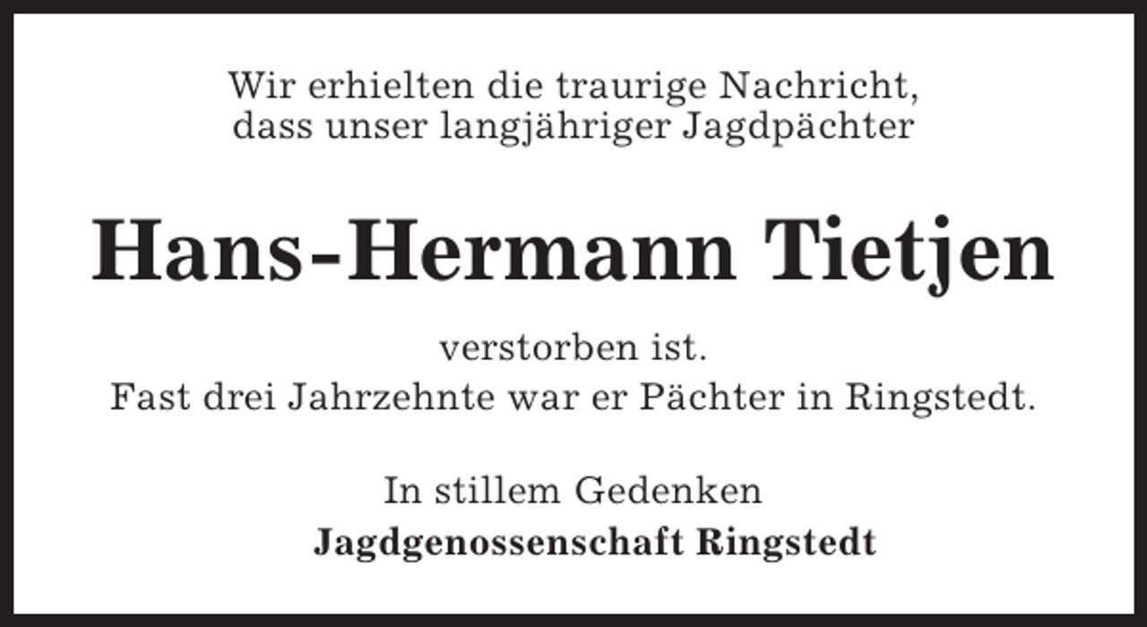 <p>Wir erhielten die traurige Nachricht,<br />dass unser langjähriger Jagdpächter</p><p>Hans-Hermann Tietjen<br />verstorben ist.<br />Fast drei Jahrzehnte war er Pächter in Ringstedt.<br />In stillem Gedenken<br />Jagdgenossenschaft Ringstedt</p>
