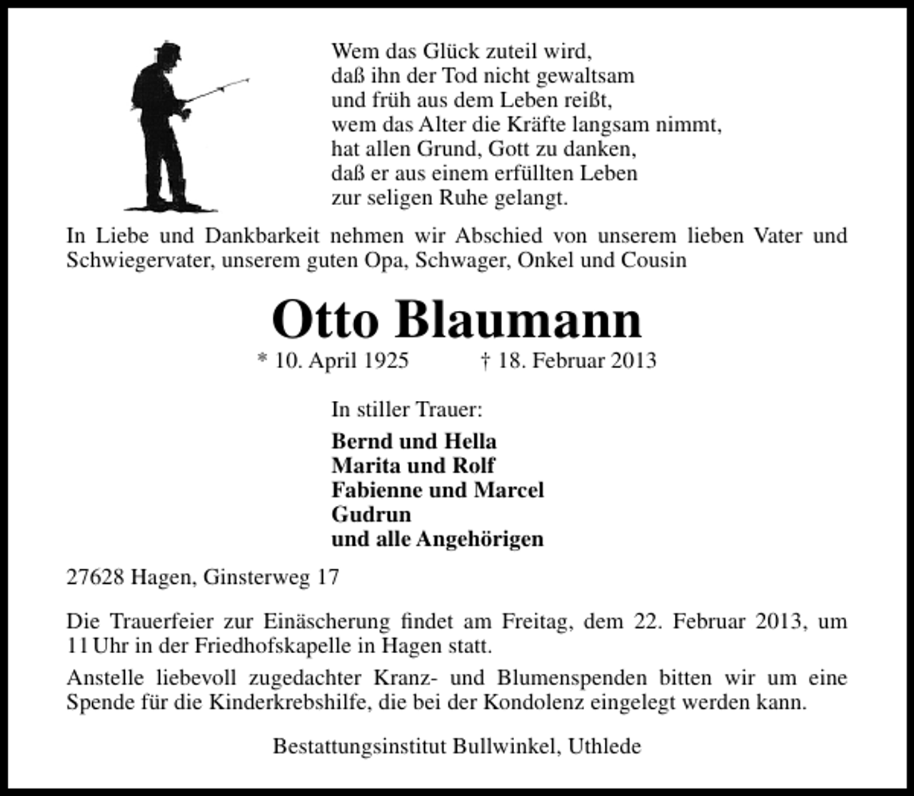 <p>Wem das Glück zuteil wird,<br />daß ihn der Tod nicht gewaltsam<br />und früh aus dem Leben reißt,<br />wem das Alter die Kräfte langsam nimmt,<br />hat allen Grund, Gott zu danken,<br />daß er aus einem erfüllten Leben<br />zur seligen Ruhe gelangt.<br />In Liebe und Dankbarkeit nehmen wir Abschied von unserem lieben Vater und<br />Schwiegervater, unserem guten Opa, Schwager, Onkel und Cousin</p><p>Otto Blaumann</p><p>* 10. April 1925</p><p>† 18. Februar 2013</p><p>In stiller Trauer:<br />Bernd und Hella<br />Marita und Rolf<br />Fabienne und Marcel<br />Gudrun<br />und alle Angehörigen<br />27628 Hagen, Ginsterweg 17<br />Die Trauerfeier zur Einäscherung ﬁndet am Freitag, dem 22. Februar 2013, um<br />11 Uhr in der Friedhofskapelle in Hagen statt.<br />Anstelle liebevoll zugedachter Kranz- und Blumenspenden bitten wir um eine<br />Spende für die Kinderkrebshilfe, die bei der Kondolenz eingelegt werden kann.<br />Bestattungsinstitut Bullwinkel, Uthlede</p>