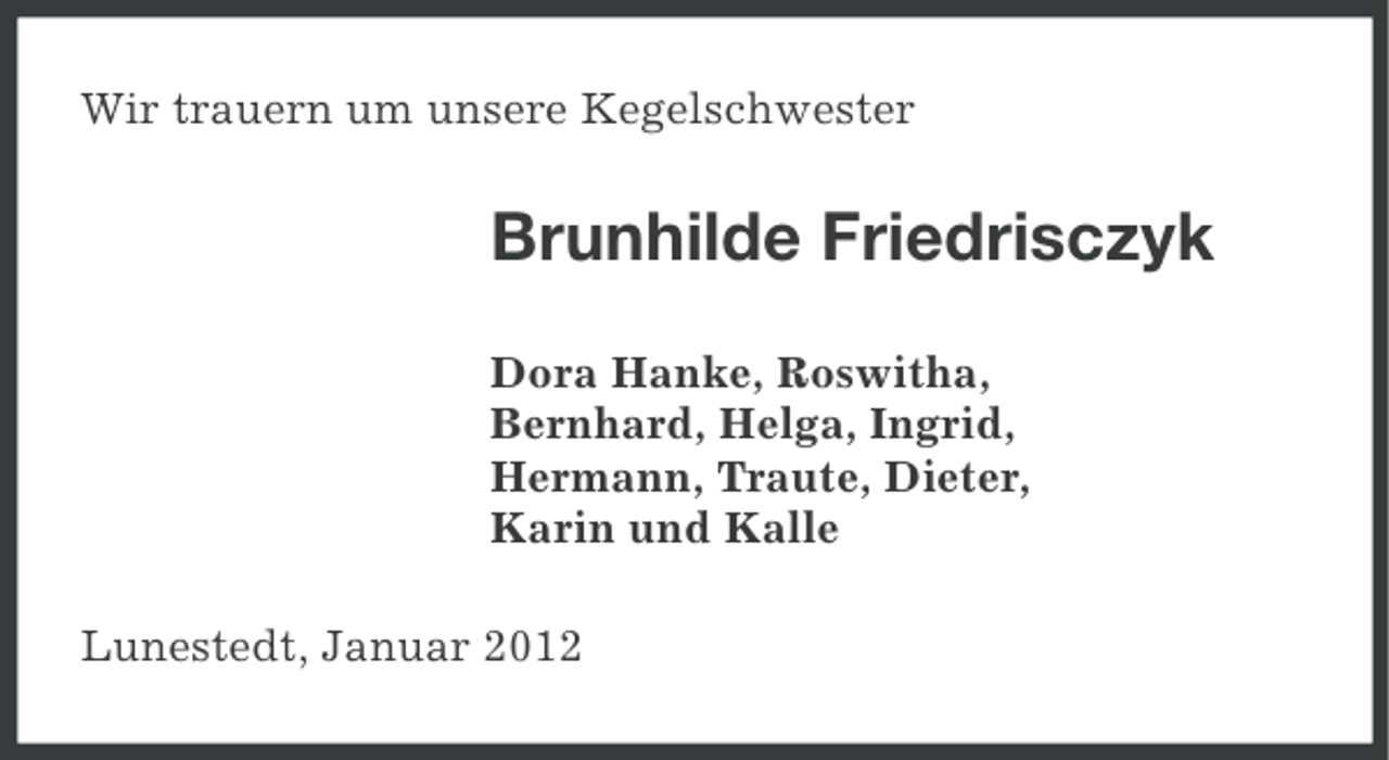 <p>Wir trauern um unsere Kegelschwester</p><p>Brunhilde Friedrisczyk<br />Dora Hanke, Roswitha,<br />Bernhard, Helga, Ingrid,<br />Hermann, Traute, Dieter,<br />Karin und Kalle<br />Lunestedt, Januar 2012</p>