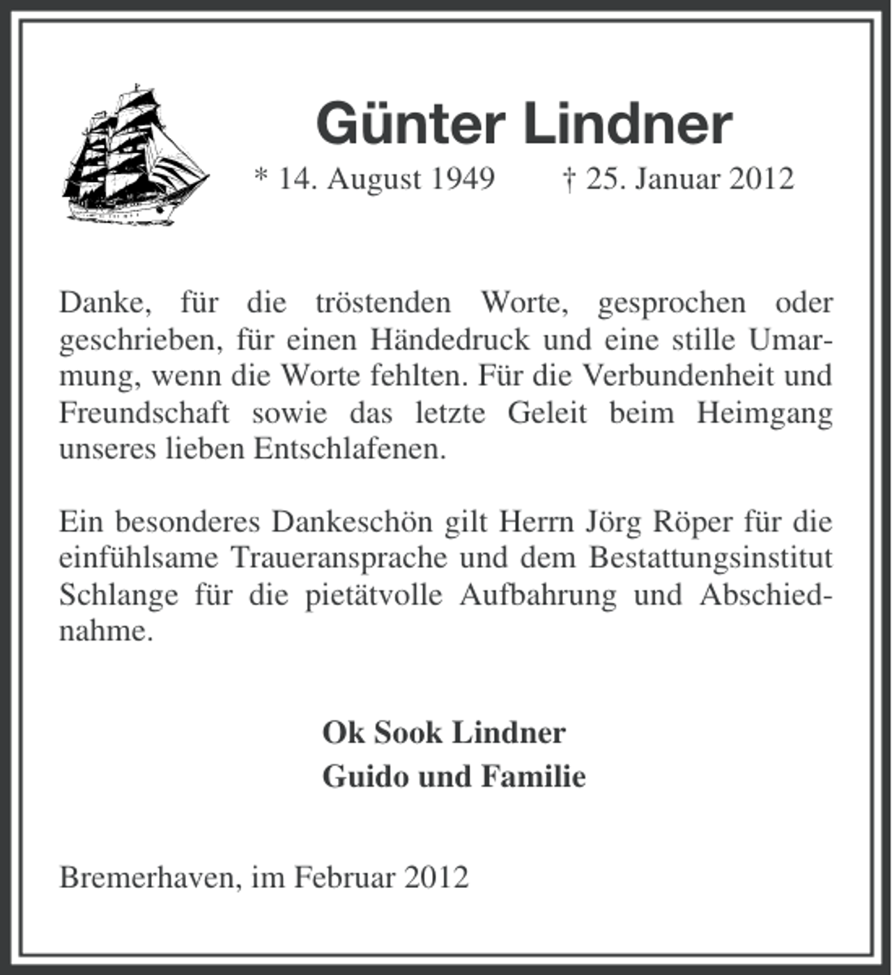<p>Günter Lindner<br />* 14. August 1949</p>
<p>† 25. Januar 2012</p>
<p>Danke, für die tröstenden Worte, gesprochen oder<br />geschrieben, für einen Händedruck und eine stille Umarmung, wenn die Worte fehlten. Für die Verbundenheit und<br />Freundschaft sowie das letzte Geleit beim Heimgang<br />unseres lieben Entschlafenen.<br />Ein besonderes Dankeschön gilt Herrn Jörg Röper für die<br />einfühlsame Traueransprache und dem Bestattungsinstitut<br />Schlange für die pietätvolle Aufbahrung und Abschiednahme.<br />Ok Sook Lindner<br />Guido und Familie<br />Bremerhaven, im Februar 2012</p>