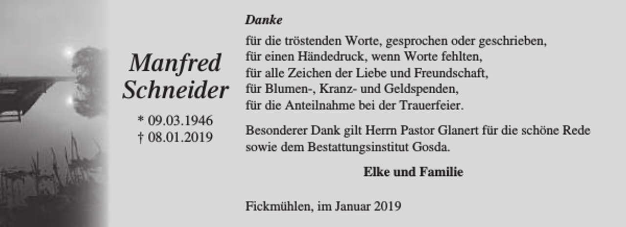 <p>Danke</p><p>Manfred<br />Schneider<br />* 09.03.1946<br />† 08.01.2019</p><p>für die tröstenden Worte, gesprochen oder geschrieben,<br />für einen Händedruck, wenn Worte fehlten,<br />für alle Zeichen der Liebe und Freundschaft,<br />für Blumen-, Kranz- und Geldspenden,<br />für die Anteilnahme bei der Trauerfeier.<br />Besonderer Dank gilt Herrn Pastor Glanert für die schöne Rede<br />sowie dem Bestattungsinstitut Gosda.<br />Elke und Familie<br />Fickmühlen, im Januar 2019</p>