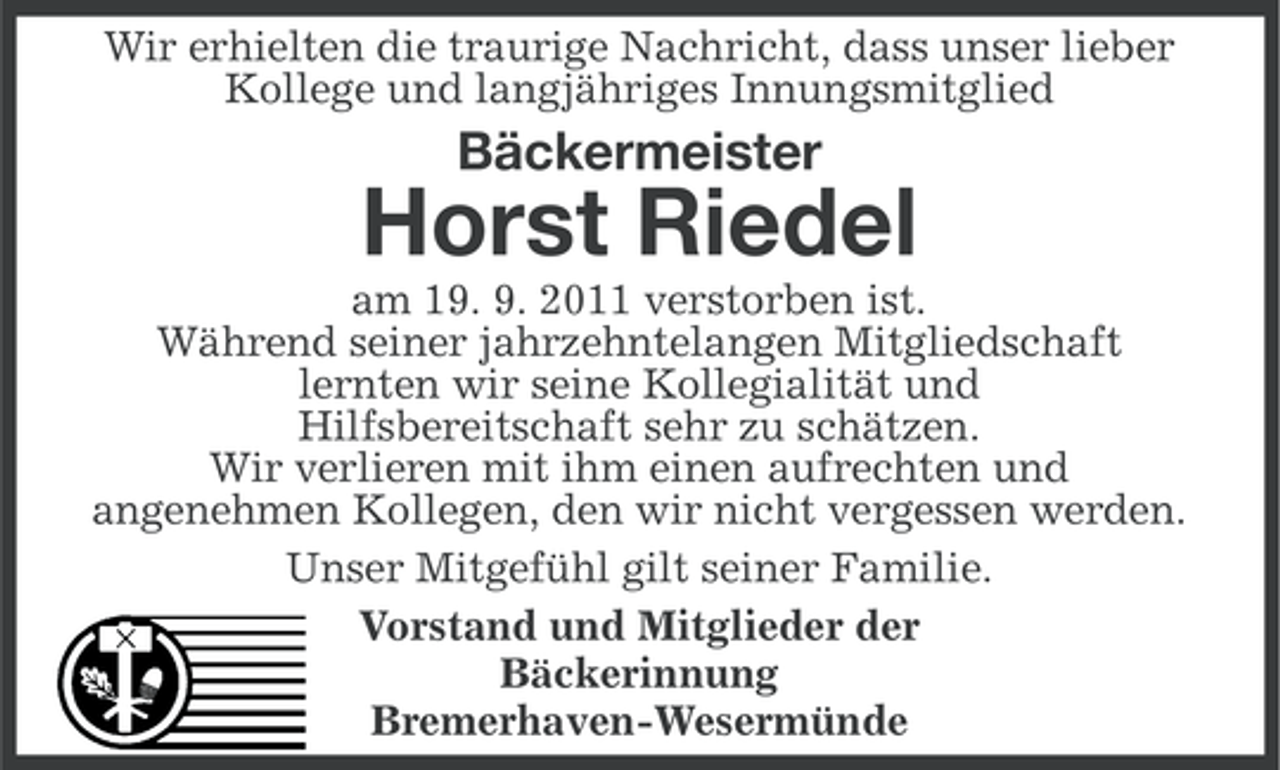 <p>Wir erhielten die traurige Nachricht, dass unser lieber<br />Kollege und langjähriges Innungsmitglied</p><p>Bäckermeister</p><p>Horst Riedel<br />am 19. 9. 2011 verstorben ist.<br />Während seiner jahrzehntelangen Mitgliedschaft<br />lernten wir seine Kollegialität und<br />Hilfsbereitschaft sehr zu schätzen.<br />Wir verlieren mit ihm einen aufrechten und<br />angenehmen Kollegen, den wir nicht vergessen werden.<br />Unser Mitgefühl gilt seiner Familie.<br />Vorstand und Mitglieder der<br />Bäckerinnung<br />Bremerhaven-Wesermünde</p>