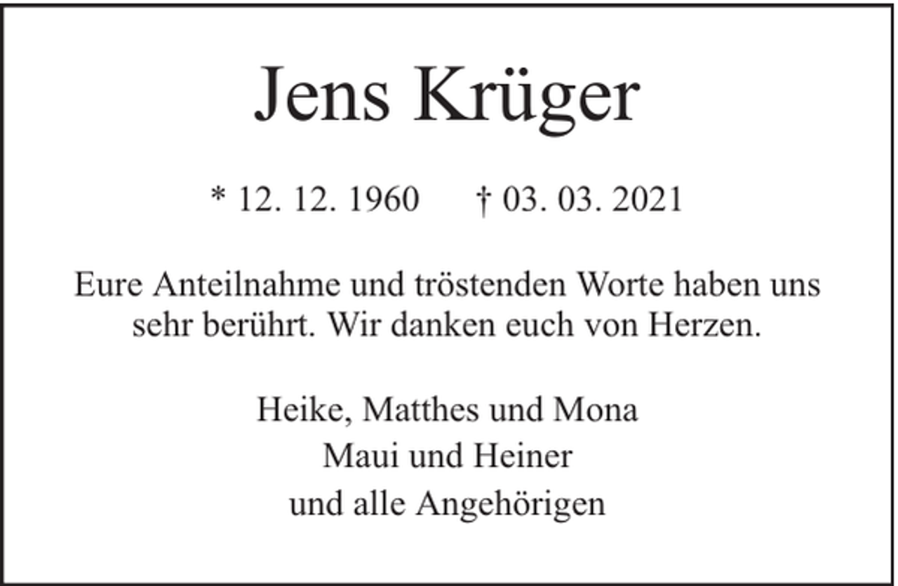 <p>Jens Krüger<br />* 12. 12. 1960</p><p>† 03. 03. 2021</p><p>Eure Anteilnahme und tröstenden Worte haben uns<br />sehr berührt. Wir danken euch von Herzen.<br />Heike, Matthes und Mona<br />Maui und Heiner<br />und alle Angehörigen</p>
