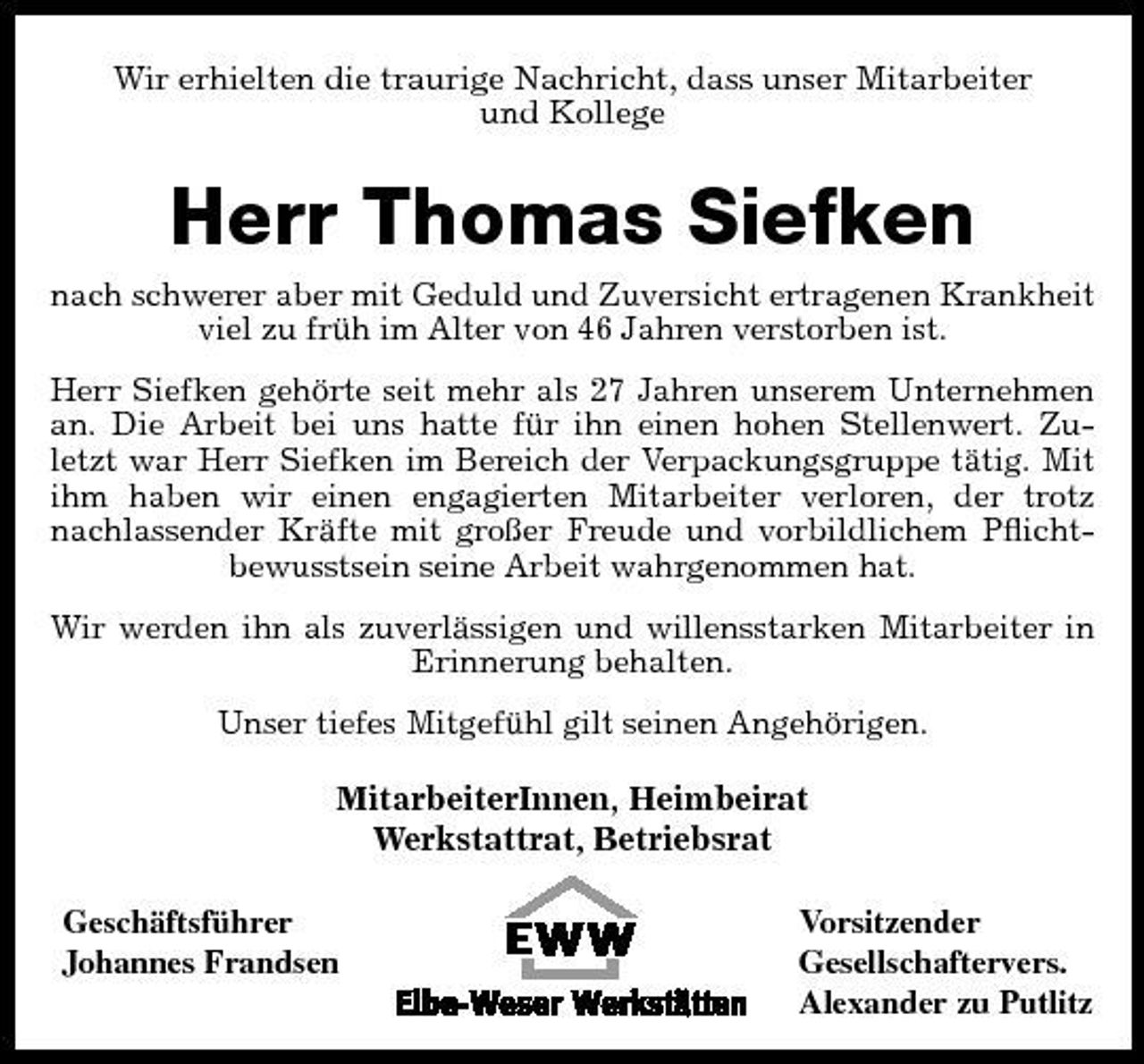 <p>Wir erhielten die traurige Nachricht, dass unser Mitarbeiter und Kollege</p><p>Herr Thomas Siefken<br />nach schwerer aber mit Geduld und Zuversicht ertragenen Krankheit viel zu früh im Alter von 46 Jahren verstorben ist. Herr Siefken gehörte seit mehr als 27 Jahren unserem Unternehmen an. Die Arbeit bei uns hatte für ihn einen hohen Stellenwert. Zuletzt war Herr Siefken im Bereich der Verpackungsgruppe tätig. Mit ihm haben wir einen engagierten Mitarbeiter verloren, der trotz nachlassender Kräfte mit großer Freude und vorbildlichem Pﬂichtbewusstsein seine Arbeit wahrgenommen hat. Wir werden ihn als zuverlässigen und willensstarken Mitarbeiter in Erinnerung behalten. Unser tiefes Mitgefühl gilt seinen Angehörigen.</p><p>MitarbeiterInnen, Heimbeirat Werkstattrat, Betriebsrat<br />Geschäftsführer Johannes Frandsen Vorsitzender Gesellschaftervers. Alexander zu Putlitz</p>