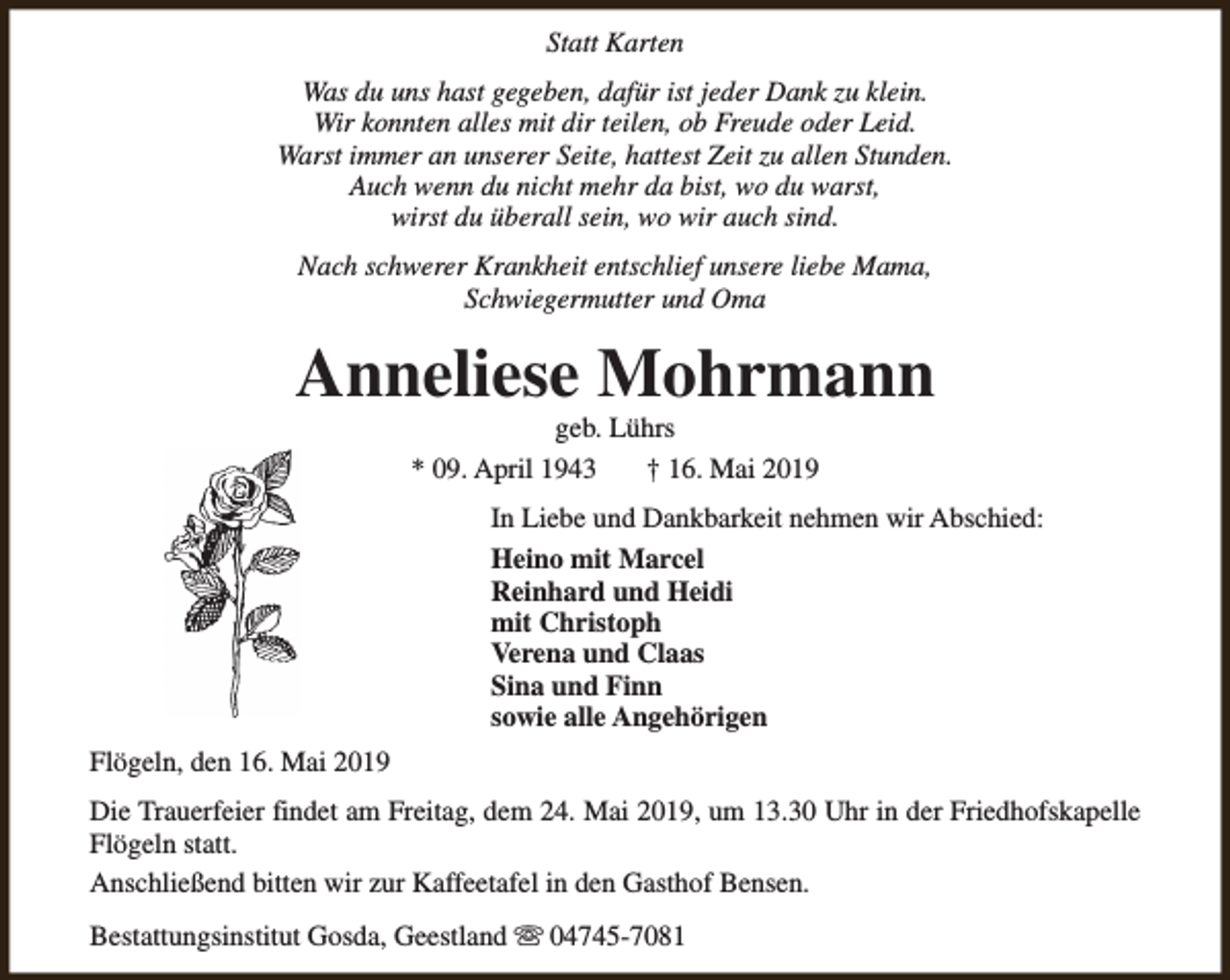 <p>Statt Karten<br />Was du uns hast gegeben, dafür ist jeder Dank zu klein.<br />Wir konnten alles mit dir teilen, ob Freude oder Leid.<br />Warst immer an unserer Seite, hattest Zeit zu allen Stunden.<br />Auch wenn du nicht mehr da bist, wo du warst,<br />wirst du überall sein, wo wir auch sind.<br />Nach schwerer Krankheit entschlief unsere liebe Mama,<br />Schwiegermutter und Oma</p><p>Anneliese Mohrmann<br />geb. Lührs<br />* 09. April 1943<br />† 16. Mai 2019</p><p>In Liebe und Dankbarkeit nehmen wir Abschied:<br />Heino mit Marcel<br />Reinhard und Heidi<br />mit Christoph<br />Verena und Claas<br />Sina und Finn<br />sowie alle Angehörigen<br />Flögeln, den 16. Mai 2019<br />Die Trauerfeier findet am Freitag, dem 24. Mai 2019, um 13.30 Uhr in der Friedhofskapelle<br />Flögeln statt.<br />Anschließend bitten wir zur Kaffeetafel in den Gasthof Bensen.<br />Bestattungsinstitut Gosda, Geestland s 04745-7081</p>