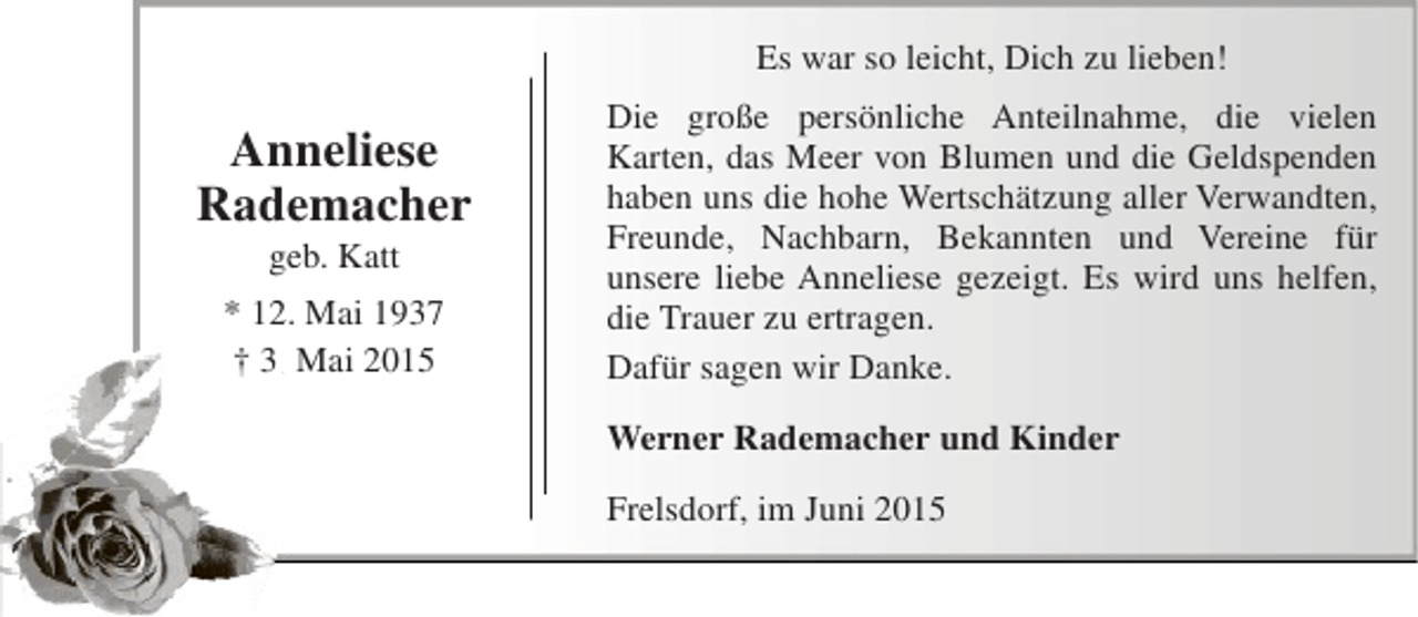 <p>Es war so leicht, Dich zu lieben!</p><p>Anneliese<br />Rademacher<br />geb. Katt</p><p>* 12. Mai 1937<br />† 3. Mai 2015<br />.</p><p>Die große persönliche Anteilnahme, die vielen<br />Karten, das Meer von Blumen und die Geldspenden<br />haben uns die hohe Wertschätzung aller Verwandten,<br />Freunde, Nachbarn, Bekannten und Vereine für<br />unsere liebe Anneliese gezeigt. Es wird uns helfen,<br />die Trauer zu ertragen.<br />Dafür sagen wir Danke.<br />Werner Rademacher und Kinder<br />Frelsdorf, im Juni 2015</p>
