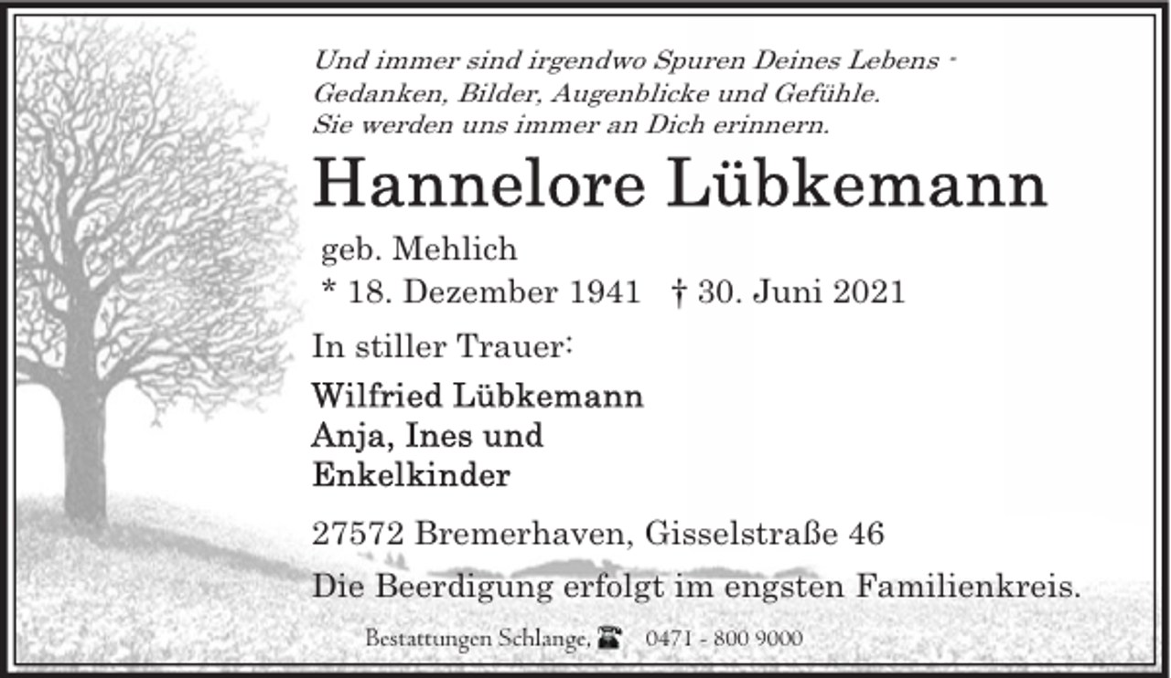 <p>Und immer sind irgendwo Spuren Deines Lebens Gedanken, Bilder, Augenblicke und Gefühle.<br />Sie werden uns immer an Dich erinnern.</p>
<p>geb. Mehlich<br />* 18. Dezember 1941 † 30. Juni 2021<br />In stiller Trauer:</p>
<p>27572 Bremerhaven, Gisselstraße 46<br />Die Beerdigung erfolgt im engsten Familienkreis.<br />Bestattungen Schlange,</p>
<p>0471 - 800 9000</p>