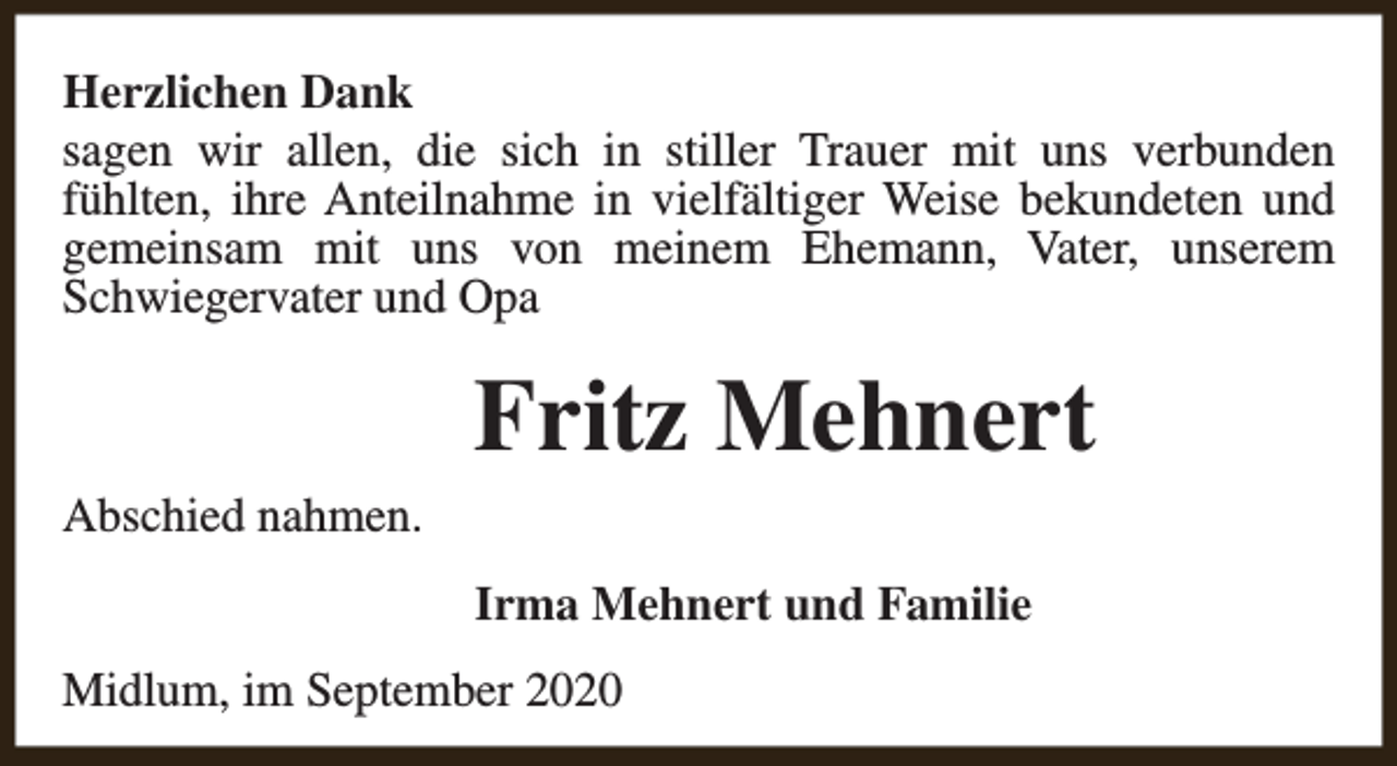 <p>Herzlichen Dank<br />sagen wir allen, die sich in stiller Trauer mit uns verbunden<br />fühlten, ihre Anteilnahme in vielfältiger Weise bekundeten und<br />gemeinsam mit uns von meinem Ehemann, Vater, unserem<br />Schwiegervater und Opa</p><p>Abschied nahmen.</p><p>Fritz Mehnert<br />Irma Mehnert und Familie</p><p>Midlum, im September 2020</p>