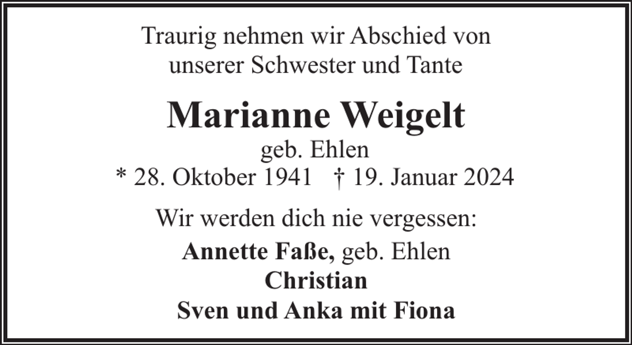 <p>Traurig nehmen wir Abschied von<br />unserer Schwester und Tante</p><p>Marianne Weigelt</p><p>geb. Ehlen<br />* 28. Oktober 1941 † 19. Januar 2024<br />Wir werden dich nie vergessen:<br />Annette Faße, geb. Ehlen<br />Christian<br />Sven und Anka mit Fiona</p>