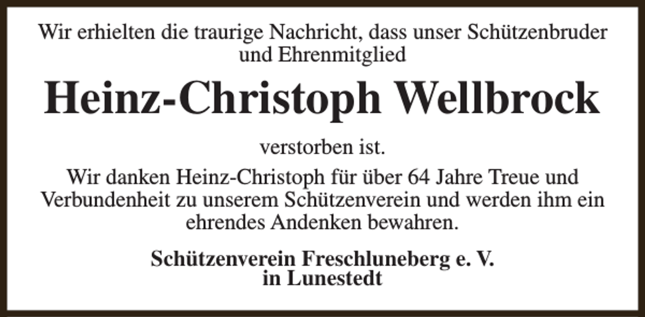 <p>Wir erhielten die traurige Nachricht, dass unser Schützenbruder<br />und Ehrenmitglied</p><p>Heinz-Christoph Wellbrock</p><p>verstorben ist.<br />Wir danken Heinz-Christoph für über 64 Jahre Treue und<br />Verbundenheit zu unserem Schützenverein und werden ihm ein<br />ehrendes Andenken bewahren.<br />Schützenverein Freschluneberg e. V.<br />in Lunestedt</p>