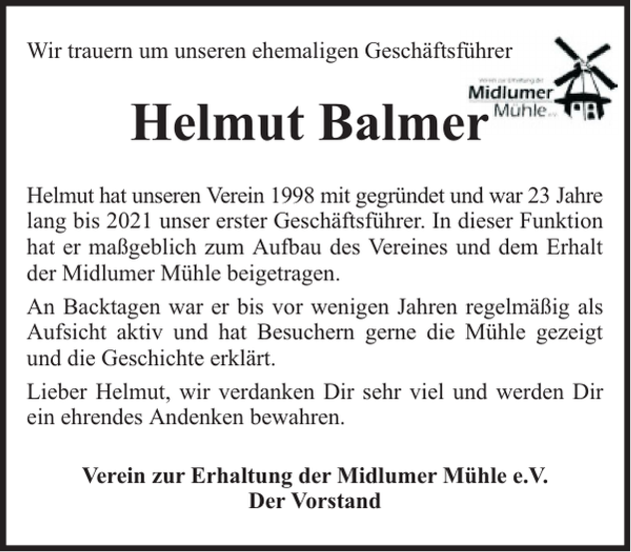 <p>Wir trauern um unseren ehemaligen Geschäftsführer</p><p>Helmut Balmer<br />Helmut hat unseren Verein 1998 mit gegründet und war 23 Jahre<br />lang bis 2021 unser erster Geschäftsführer. In dieser Funktion<br />hat er maßgeblich zum Aufbau des Vereines und dem Erhalt<br />der Midlumer Mühle beigetragen.<br />An Backtagen war er bis vor wenigen Jahren regelmäßig als<br />Aufsicht aktiv und hat Besuchern gerne die Mühle gezeigt<br />und die Geschichte erklärt.<br />Lieber Helmut, wir verdanken Dir sehr viel und werden Dir<br />ein ehrendes Andenken bewahren.<br />Verein zur Erhaltung der Midlumer Mühle e.V.<br />Der Vorstand</p>