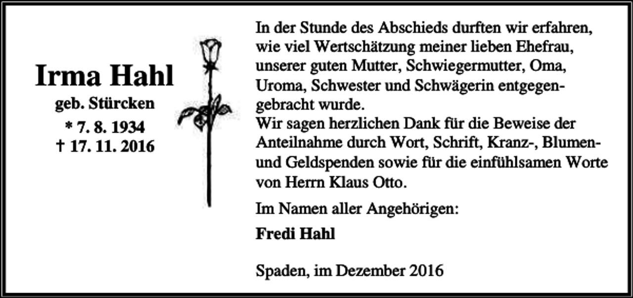 <p>Irma Hahl<br />geb. Stürcken<br />* 7. 8. 1934<br />a 17. 11. 2016</p><p>In der Stunde des Abschieds durften wir erfahren,<br />wie viel Wertschätzung meiner lieben Ehefrau,<br />unserer guten Mutter, Schwiegermutter, Oma,<br />Uroma, Schwester und Schwägerin entgegengebracht wurde.<br />Wir sagen herzlichen Dank für die Beweise der<br />Anteilnahme durch Wort, Schrift, Kranz-, Blumenund Geldspenden sowie für die einfühlsamen Worte<br />von Herrn Klaus Otto.<br />Im Namen aller Angehörigen:<br />Fredi Hahl<br />Spaden, im Dezember 2016</p>