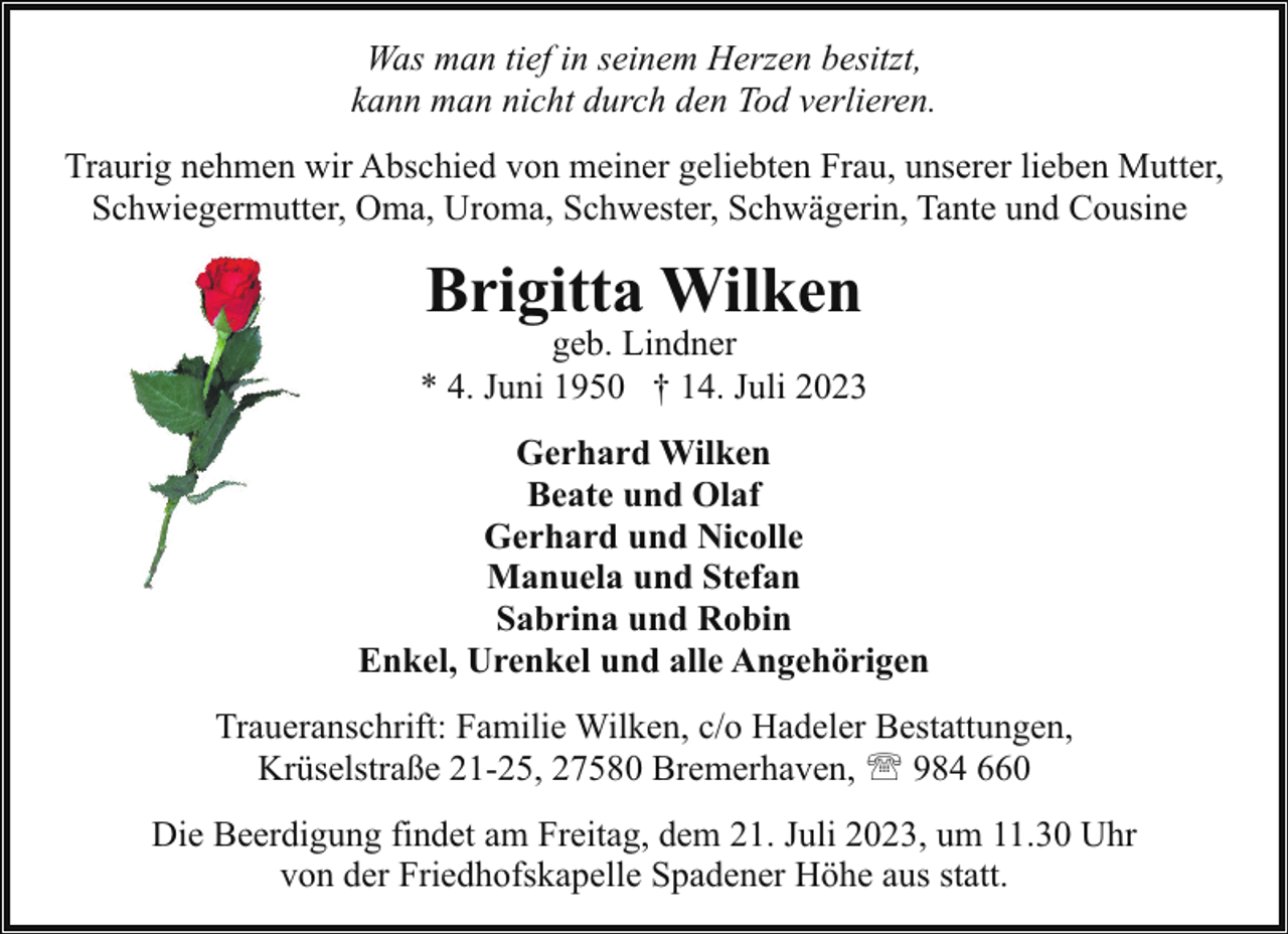 <p>Was man tief in seinem Herzen besitzt,<br />kann man nicht durch den Tod verlieren.<br />Traurig nehmen wir Abschied von meiner geliebten Frau, unserer lieben Mutter,<br />Schwiegermutter, Oma, Uroma, Schwester, Schwägerin, Tante und Cousine</p><p>Brigitta Wilken</p><p>geb. Lindner<br />* 4. Juni 1950 † 14. Juli 2023<br />Gerhard Wilken<br />Beate und Olaf<br />Gerhard und Nicolle<br />Manuela und Stefan<br />Sabrina und Robin<br />Enkel, Urenkel und alle Angehörigen<br />Traueranschrift: Familie Wilken, c/o Hadeler Bestattungen,<br />Krüselstraße 21-25, 27580 Bremerhaven, ' 984 660<br />Die Beerdigung findet am Freitag, dem 21. Juli 2023, um 11.30 Uhr<br />von der Friedhofskapelle Spadener Höhe aus statt.</p>