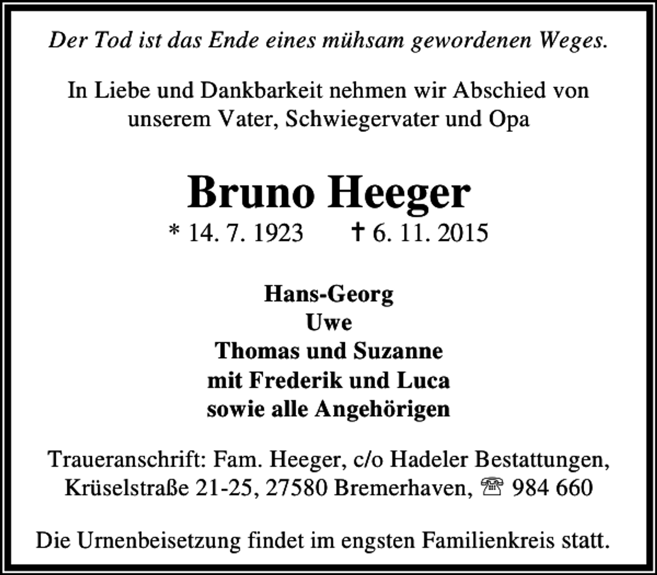 <p>Der Tod ist das Ende eines mühsam gewordenen Weges.<br />In Liebe und Dankbarkeit nehmen wir Abschied von<br />unserem Vater, Schwiegervater und Opa</p><p>Bruno Heeger</p><p>* 14. 7. 1923</p><p>B 6. 11. 2015</p><p>Hans-Georg<br />Uwe<br />Thomas und Suzanne<br />mit Frederik und Luca<br />sowie alle Angehörigen<br />Traueranschrift: Fam. Heeger, c/o Hadeler Bestattungen,<br />Krüselstraße 21-25, 27580 Bremerhaven, ℡ 984 660<br />Die Urnenbeisetzung findet im engsten Familienkreis statt.</p>