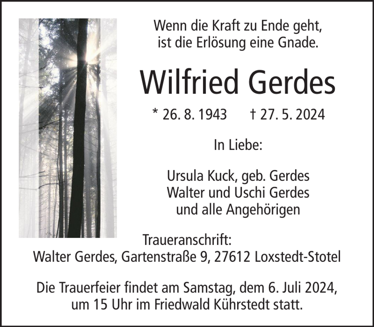 <p>Wenn die Kraft zu Ende geht,<br />ist die Erlösung eine Gnade.</p><p>Wilfried Gerdes<br />* 26. 8. 1943</p><p>† 27. 5. 2024</p><p>In Liebe:<br />Ursula Kuck, geb. Gerdes<br />Walter und Uschi Gerdes<br />und alle Angehörigen<br />Traueranschrift:<br />Walter Gerdes, Gartenstraße 9, 27612 Loxstedt-Stotel<br />Die Trauerfeier findet am Samstag, dem 6. Juli 2024,<br />um 15 Uhr im Friedwald Kührstedt statt.</p>