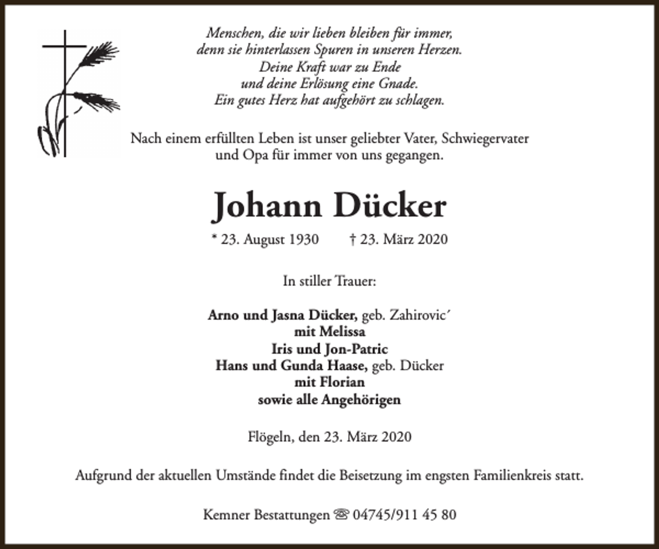 <p>Menschen, die wir lieben bleiben für immer,<br />denn sie hinterlassen Spuren in unseren Herzen.<br />Deine Kraft war zu Ende<br />und deine Erlösung eine Gnade.<br />Ein gutes Herz hat aufgehört zu schlagen.<br />Nach einem erfüllten Leben ist unser geliebter Vater, Schwiegervater<br />und Opa für immer von uns gegangen.</p><p>Johann Dücker<br />* 23. August 1930</p><p>† 23. März 2020</p><p>In stiller Trauer:<br />Arno und Jasna Dücker, geb. Zahirovic´<br />mit Melissa<br />Iris und Jon-Patric<br />Hans und Gunda Haase, geb. Dücker<br />mit Florian<br />sowie alle Angehörigen<br />Flögeln, den 23. März 2020<br />Aufgrund der aktuellen Umstände findet die Beisetzung im engsten Familienkreis statt.<br />Kemner Bestattungen s 04745/911 45 80</p>