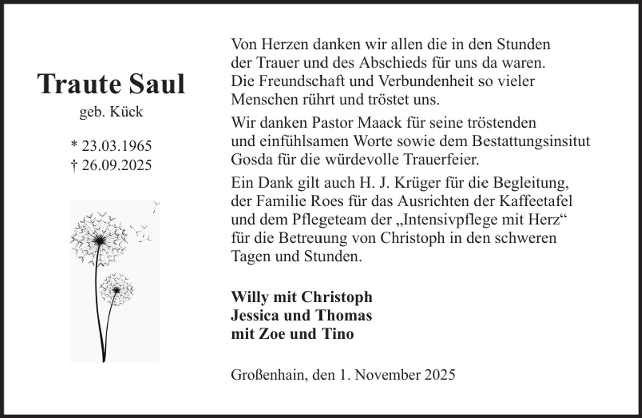 <p>Traute Saul<br />geb. Kück<br />* 23.03.1965<br />† 26.09.2025</p><p>Von Herzen danken wir allen die in den Stunden<br />der Trauer und des Abschieds für uns da waren.<br />Die Freundschaft und Verbundenheit so vieler<br />Menschen rührt und tröstet uns.<br />Wir danken Pastor Maack für seine tröstenden<br />und einfühlsamen Worte sowie dem Bestattungsinsitut<br />Gosda für die würdevolle Trauerfeier.<br />Ein Dank gilt auch H. J. Krüger für die Begleitung,<br />der Familie Roes für das Ausrichten der Kaffeetafel<br />und dem Pflegeteam der „Intensivpflege mit Herz“<br />für die Betreuung von Christoph in den schweren<br />Tagen und Stunden.<br />Willy mit Christoph<br />Jessica und Thomas<br />mit Zoe und Tino<br />Großenhain, den 1. November 2025</p>