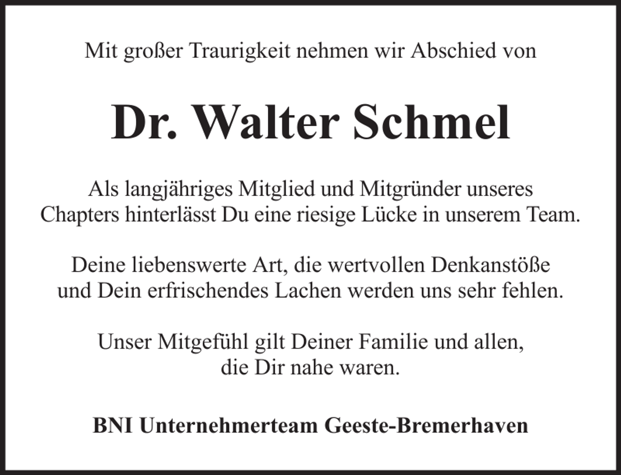 <p>Mit großer Traurigkeit nehmen wir Abschied von</p><p>Dr. Walter Schmel<br />Als langjähriges Mitglied und Mitgründer unseres<br />Chapters hinterlässt Du eine riesige Lücke in unserem Team.<br />Deine liebenswerte Art, die wertvollen Denkanstöße<br />und Dein erfrischendes Lachen werden uns sehr fehlen.<br />Unser Mitgefühl gilt Deiner Familie und allen,<br />die Dir nahe waren.<br />BNI Unternehmerteam Geeste-Bremerhaven</p>