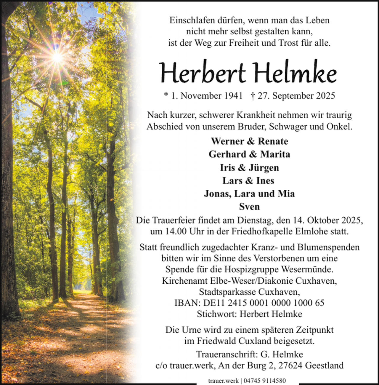 <p>Einschlafen dürfen, wenn man das Leben<br />nicht mehr selbst gestalten kann,<br />ist der Weg zur Freiheit und Trost für alle.</p><p>* 1. November 1941 † 27. September 2025<br />Nach kurzer, schwerer Krankheit nehmen wir traurig<br />Abschied von unserem Bruder, Schwager und Onkel.</p><p>Werner &amp; Renate<br />Gerhard &amp; Marita<br />Iris &amp; Jürgen<br />Lars &amp; Ines<br />Jonas, Lara und Mia<br />Sven<br />Die Trauerfeier findet am Dienstag, den 14. Oktober 2025,<br />um 14.00 Uhr in der Friedhofkapelle Elmlohe statt.<br />Statt freundlich zugedachter Kranz- und Blumenspenden<br />bitten wir im Sinne des Verstorbenen um eine<br />Spende für die Hospizgruppe Wesermünde.<br />Kirchenamt Elbe-Weser/Diakonie Cuxhaven,<br />Stadtsparkasse Cuxhaven,<br />IBAN: DE11 2415 0001 0000 1000 65<br />Stichwort: Herbert Helmke<br />Die Urne wird zu einem späteren Zeitpunkt<br />im Friedwald Cuxland beigesetzt.<br />Traueranschrift: G. Helmke<br />c/o trauer.werk, An der Burg 2, 27624 Geestland<br />trauer.werk | 04745 9114580</p>