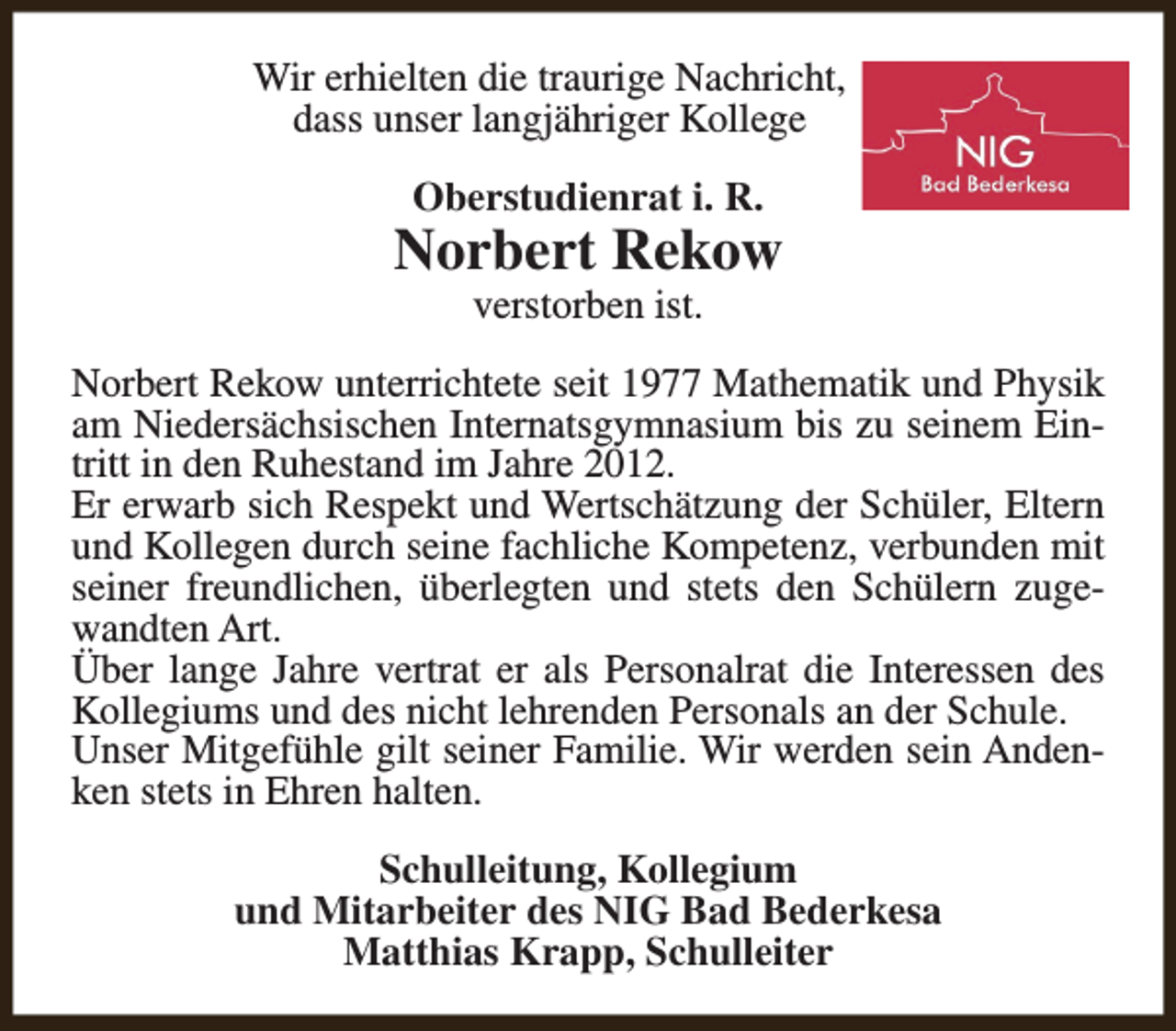 <p>Wir erhielten die traurige Nachricht,<br />dass unser langjähriger Kollege<br />Oberstudienrat i. R.</p><p>Norbert Rekow<br />verstorben ist.</p><p>Norbert Rekow unterrichtete seit 1977 Mathematik und Physik<br />am Niedersächsischen Internatsgymnasium bis zu seinem Eintritt in den Ruhestand im Jahre 2012.<br />Er erwarb sich Respekt und Wertschätzung der Schüler, Eltern<br />und Kollegen durch seine fachliche Kompetenz, verbunden mit<br />seiner freundlichen, überlegten und stets den Schülern zugewandten Art.<br />Über lange Jahre vertrat er als Personalrat die Interessen des<br />Kollegiums und des nicht lehrenden Personals an der Schule.<br />Unser Mitgefühle gilt seiner Familie. Wir werden sein Andenken stets in Ehren halten.<br />Schulleitung, Kollegium<br />und Mitarbeiter des NIG Bad Bederkesa<br />Matthias Krapp, Schulleiter</p>