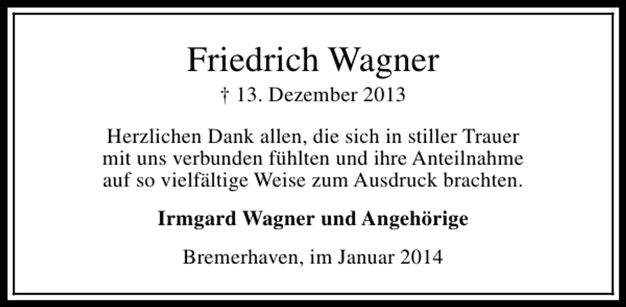 <p>Friedrich Wagner<br />† 13. Dezember 2013</p><p>Herzlichen Dank allen, die sich in stiller Trauer<br />mit uns verbunden fühlten und ihre Anteilnahme<br />auf so vielfältige Weise zum Ausdruck brachten.<br />Irmgard Wagner und Angehörige<br />Bremerhaven, im Januar 2014</p>