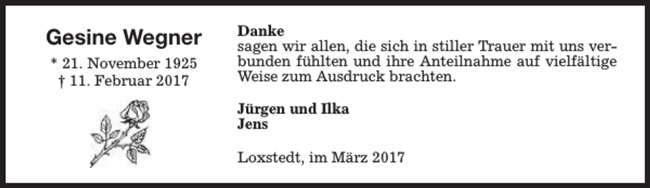 <p>Gesine Wegner<br />* 21. November 1925<br />† 11. Februar 2017</p><p>Danke<br />sagen wir allen, die sich in stiller Trauer mit uns verbunden fühlten und ihre Anteilnahme auf vielfältige<br />Weise zum Ausdruck brachten.<br />Jürgen und Ilka<br />Jens<br />Loxstedt, im März 2017</p>