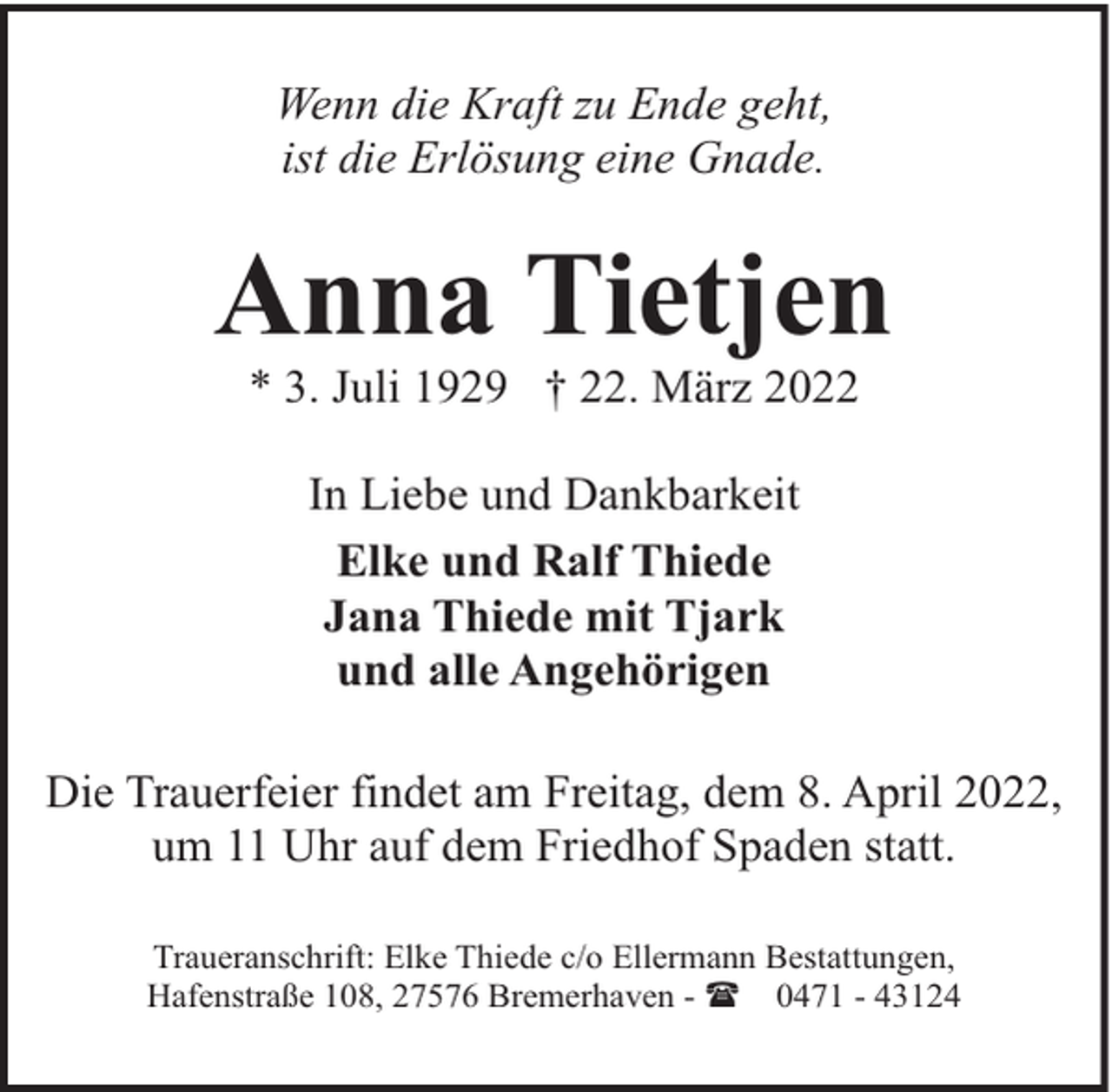<p>Wenn die Kraft zu Ende geht,<br />ist die Erlösung eine Gnade.</p><p>Anna Tietjen<br />* 3. Juli 1929 † 22. März 2022<br />In Liebe und Dankbarkeit<br />Elke und Ralf Thiede<br />Jana Thiede mit Tjark<br />und alle Angehörigen<br />Die Trauerfeier findet am Freitag, dem 8. April 2022,<br />um 11 Uhr auf dem Friedhof Spaden statt.<br />Traueranschrift: Elke Thiede c/o Ellermann Bestattungen,<br />Hafenstraße 108, 27576 Bremerhaven - ( 0471 - 43124</p>