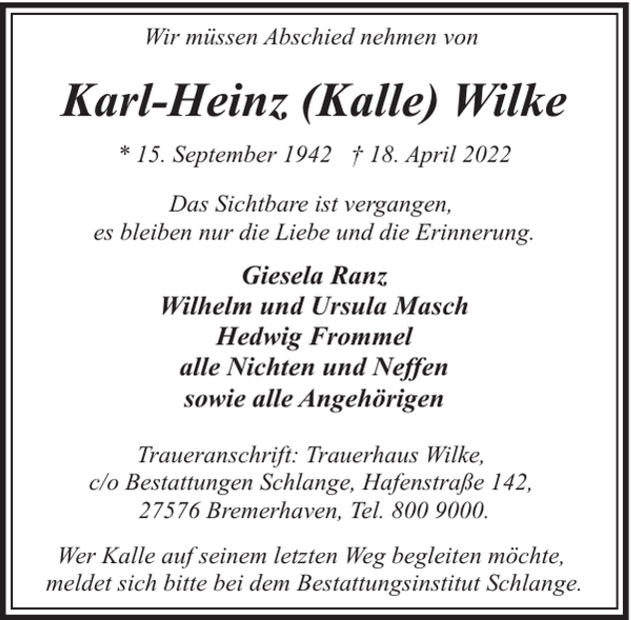 <p>Wir müssen Abschied nehmen von</p><p>Karl-Heinz (Kalle) Wilke<br />* 15. September 1942 † 18. April 2022<br />Das Sichtbare ist vergangen,<br />es bleiben nur die Liebe und die Erinnerung.</p><p>Giesela Ranz<br />Wilhelm und Ursula Masch<br />Hedwig Frommel<br />alle Nichten und Neffen<br />sowie alle Angehörigen<br />Traueranschrift: Trauerhaus Wilke,<br />c/o Bestattungen Schlange, Hafenstraße 142,<br />27576 Bremerhaven, Tel. 800 9000.<br />Wer Kalle auf seinem letzten Weg begleiten möchte,<br />meldet sich bitte bei dem Bestattungsinstitut Schlange.</p>