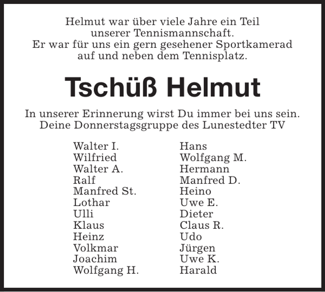 <p>Helmut war über viele Jahre ein Teil<br />unserer Tennismannschaft.<br />Er war für uns ein gern gesehener Sportkamerad<br />auf und neben dem Tennisplatz.</p><p>Tschüß Helmut<br />In unserer Erinnerung wirst Du immer bei uns sein.<br />Deine Donnerstagsgruppe des Lunestedter TV<br />Walter I.<br />Wilfried<br />Walter A.<br />Ralf<br />Manfred St.<br />Lothar<br />Ulli<br />Klaus<br />Heinz<br />Volkmar<br />Joachim<br />Wolfgang H.</p><p>Hans<br />Wolfgang M.<br />Hermann<br />Manfred D.<br />Heino<br />Uwe E.<br />Dieter<br />Claus R.<br />Udo<br />Jürgen<br />Uwe K.<br />Harald</p>