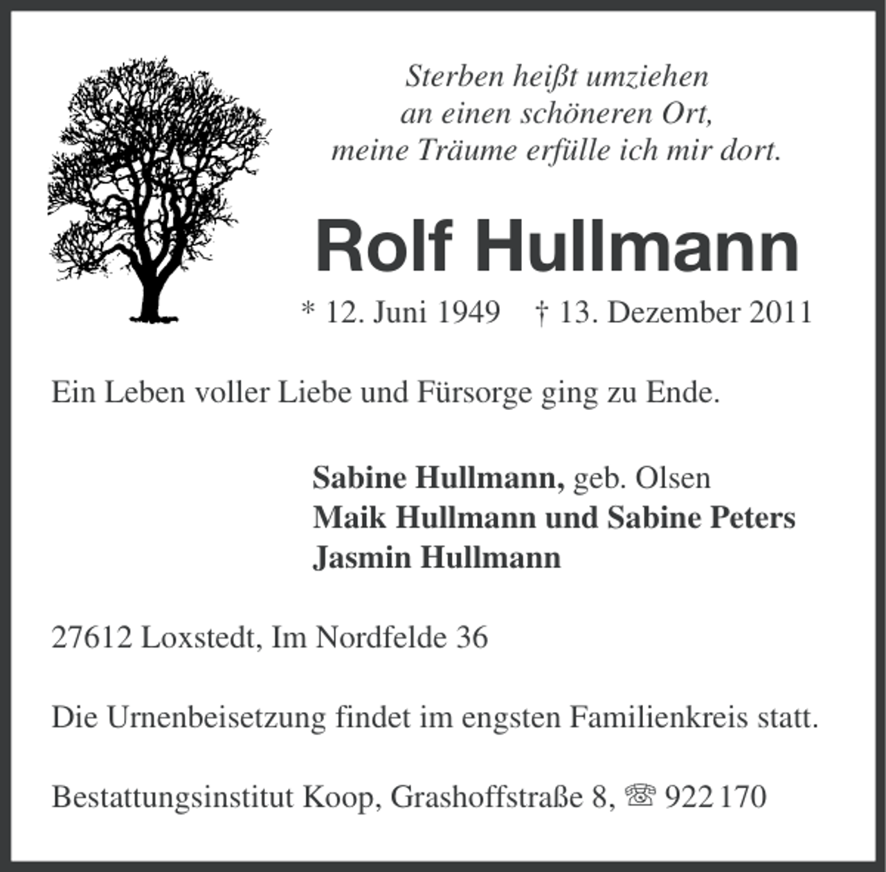 <p>Sterben heißt umziehen<br />an einen schöneren Ort,<br />meine Träume erfülle ich mir dort.</p><p>Rolf Hullmann<br />* 12. Juni 1949 † 13. Dezember 2011<br />Ein Leben voller Liebe und Fürsorge ging zu Ende.<br />Sabine Hullmann, geb. Olsen<br />Maik Hullmann und Sabine Peters<br />Jasmin Hullmann<br />27612 Loxstedt, Im Nordfelde 36<br />Die Urnenbeisetzung findet im engsten Familienkreis statt.<br />Bestattungsinstitut Koop, Grashoffstraße 8, 922 170</p>