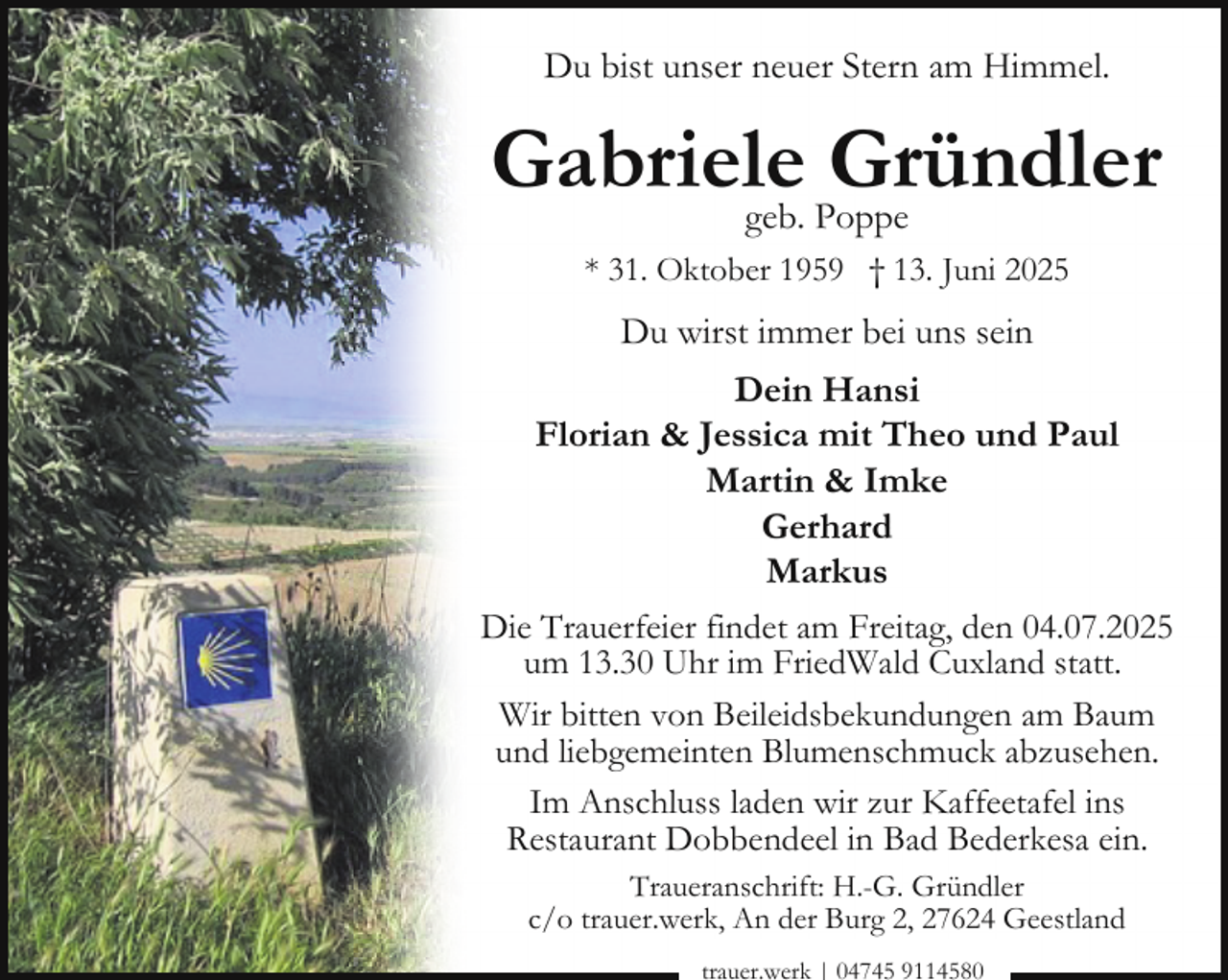 <p>Du bist unser neuer Stern am Himmel.</p><p>Gabriele<br />Gründler<br />geb. Poppe<br />* 31. Oktober 1959 † 13. Juni 2025</p><p>Du wirst immer bei uns sein<br />Dein Hansi<br />Florian &amp; Jessica mit Theo und Paul<br />Martin &amp; Imke<br />Gerhard<br />Markus<br />Die Trauerfeier findet am Freitag, den 04.07.2025<br />um 13.30 Uhr im FriedWald Cuxland statt.<br />Wir bitten von Beileidsbekundungen am Baum<br />und liebgemeinten Blumenschmuck abzusehen.<br />Im Anschluss laden wir zur Kaffeetafel ins<br />Restaurant Dobbendeel in Bad Bederkesa ein.<br />Traueranschrift: H.-G. Gründler<br />c/o trauer.werk, An der Burg 2, 27624 Geestland<br />trauer.werk | 04745 9114580</p>
