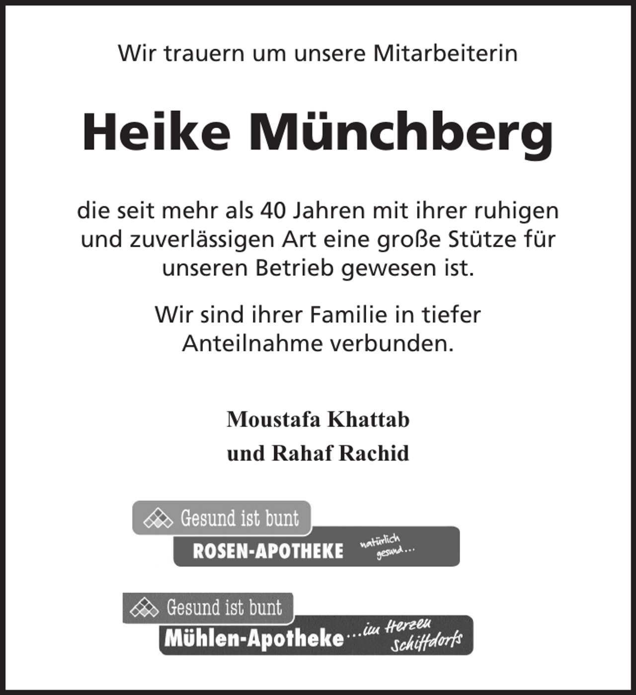 <p>Wir trauern um unsere Mitarbeiterin</p><p>Heike Münchberg<br />die seit mehr als 40 Jahren mit ihrer ruhigen<br />und zuverlässigen Art eine große Stütze für<br />unseren Betrieb gewesen ist.<br />Wir sind ihrer Familie in tiefer<br />Anteilnahme verbunden.<br />Moustafa Khattab<br />und Rahaf Rachid</p>
