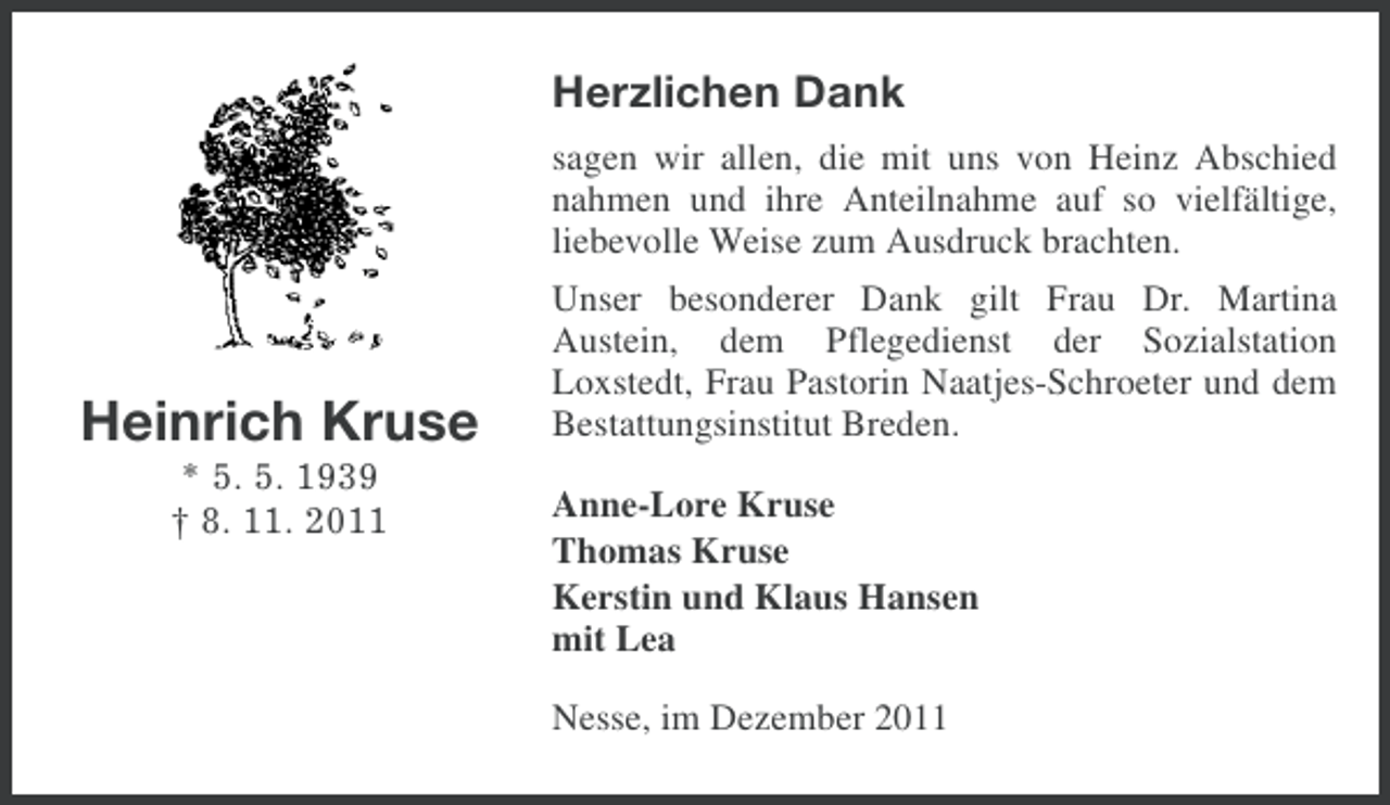 <p>Herzlichen Dank</p><p>Heinrich Kruse<br />* 5. 5. 1939<br />† 8. 11. 2011</p><p>sagen wir allen, die mit uns von Heinz Abschied<br />nahmen und ihre Anteilnahme auf so vielfältige,<br />liebevolle Weise zum Ausdruck brachten.<br />Unser besonderer Dank gilt Frau Dr. Martina<br />Austein, dem Pflegedienst der Sozialstation<br />Loxstedt, Frau Pastorin Naatjes-Schroeter und dem<br />Bestattungsinstitut Breden.<br />Anne-Lore Kruse<br />Thomas Kruse<br />Kerstin und Klaus Hansen<br />mit Lea<br />Nesse, im Dezember 2011</p>