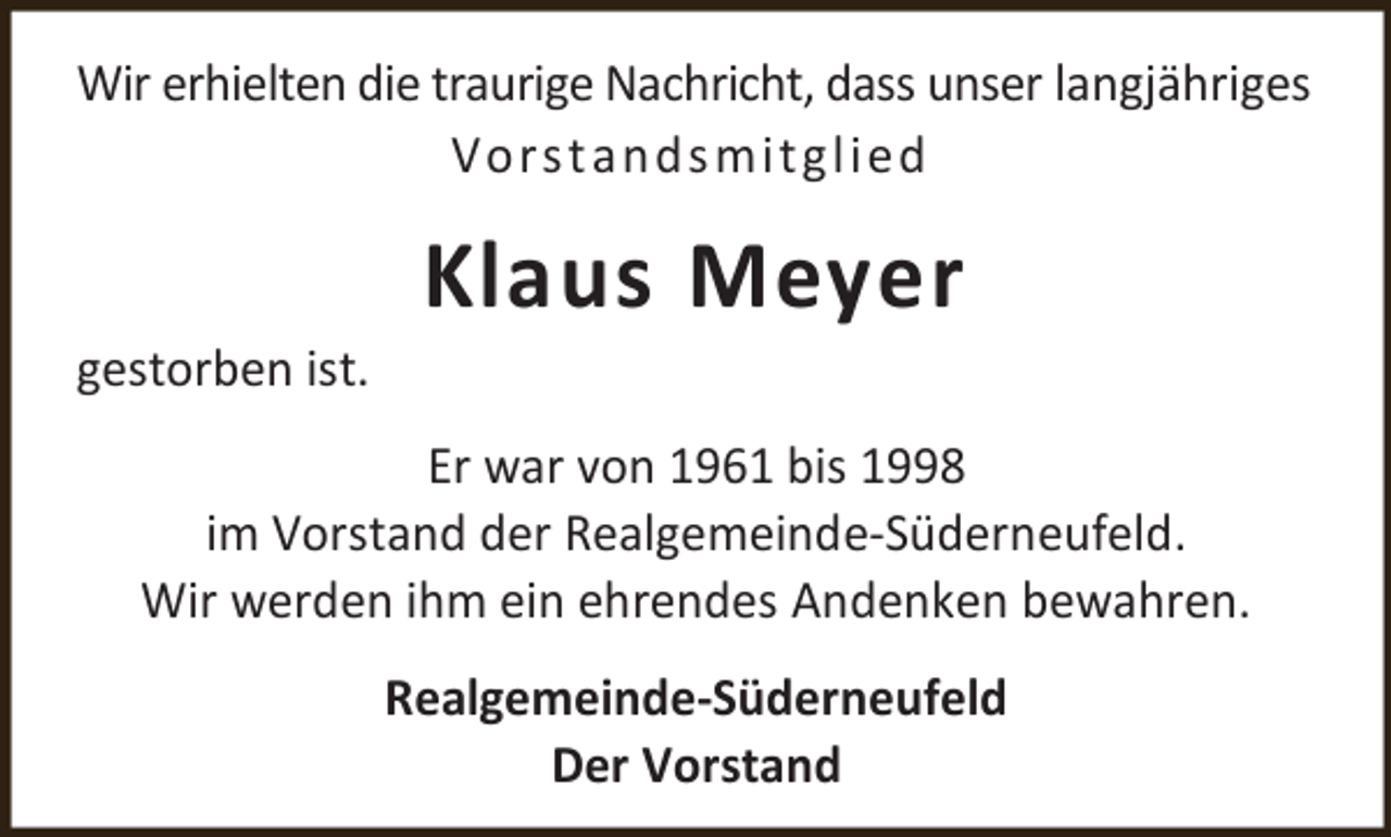 <p>Wir erhielten die traurige Nachricht, dass unser langjähriges<br />Vors t ands mi tg li ed</p><p>gestorben ist.</p><p>Klaus Meyer</p><p>Er war von 1961 bis 1998<br />im Vorstand der Realgemeinde-Süderneufeld.<br />Wir werden ihm ein ehrendes Andenken bewahren.<br />Realgemeinde-Süderneufeld<br />Der Vorstand</p>