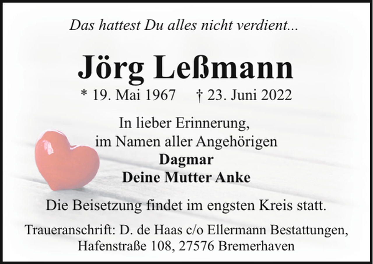 <p>Das hattest Du alles nicht verdient...</p><p>Jörg Leßmann<br />* 19. Mai 1967</p><p>† 23. Juni 2022</p><p>In lieber Erinnerung,<br />im Namen aller Angehörigen<br />Dagmar<br />Deine Mutter Anke<br />Die Beisetzung findet im engsten Kreis statt.<br />Traueranschrift: D. de Haas c/o Ellermann Bestattungen,<br />Hafenstraße 108, 27576 Bremerhaven</p>