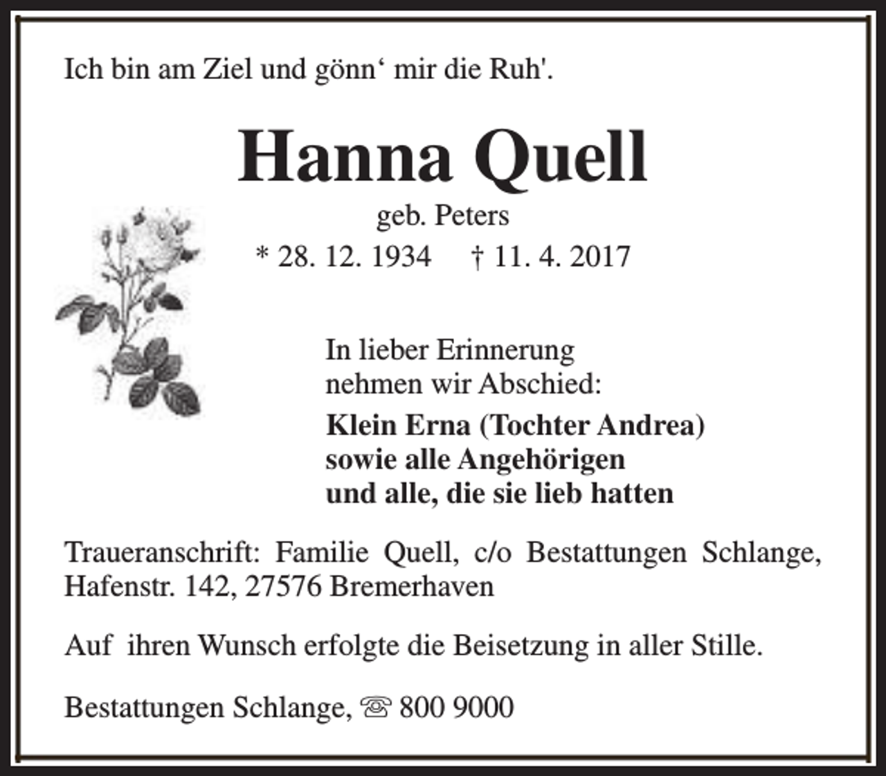 <p>Ich bin am Ziel und gönn‘ mir die Ruh'.</p><p>Hanna Quell<br />geb. Peters<br />* 28. 12. 1934 † 11. 4. 2017</p><p>In lieber Erinnerung<br />nehmen wir Abschied:<br />Klein Erna (Tochter Andrea)<br />sowie alle Angehörigen<br />und alle, die sie lieb hatten<br />Traueranschrift: Familie Quell, c/o Bestattungen Schlange,<br />Hafenstr. 142, 27576 Bremerhaven<br />Auf ihren Wunsch erfolgte die Beisetzung in aller Stille.<br />Bestattungen Schlange, s 800 9000</p>