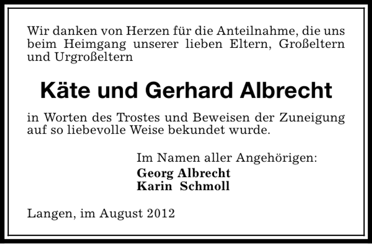 <p>Wir danken von Herzen für die Anteilnahme, die uns<br />beim Heimgang unserer lieben Eltern, Großeltern<br />und Urgroßeltern</p><p>Käte und Gerhard Albrecht<br />in Worten des Trostes und Beweisen der Zuneigung<br />auf so liebevolle Weise bekundet wurde.<br />Im Namen aller Angehörigen:<br />Georg Albrecht<br />Karin Schmoll<br />Langen, im August 2012</p>