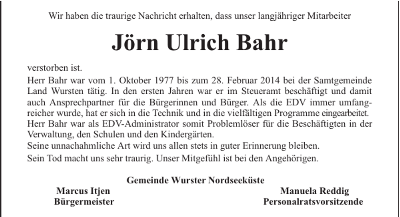 <p>Wir haben die traurige Nachricht erhalten, dass unser langjähriger Mitarbeiter</p><p>Jörn Ulrich Bahr<br />verstorben ist.<br />Herr Bahr war vom 1. Oktober 1977 bis zum 28. Februar 2014 bei der Samtgemeinde<br />Land Wursten tätig. In den ersten Jahren war er im Steueramt beschäftigt und damit<br />auch Ansprechpartner für die Bürgerinnen und Bürger. Als die EDV immer umfangreicher wurde, hat er sich in die Technik und in die vielfältigen Programme eingearbeitet.<br />Herr Bahr war als EDV-Administrator somit Problemlöser für die Beschäftigten in der<br />Verwaltung, den Schulen und den Kindergärten.<br />Seine unnachahmliche Art wird uns allen stets in guter Erinnerung bleiben.<br />Sein Tod macht uns sehr traurig. Unser Mitgefühl ist bei den Angehörigen.<br />Marcus Itjen<br />Bürgermeister</p><p>Gemeinde Wurster Nordseeküste</p><p>Manuela Reddig<br />Personalratsvorsitzende</p>